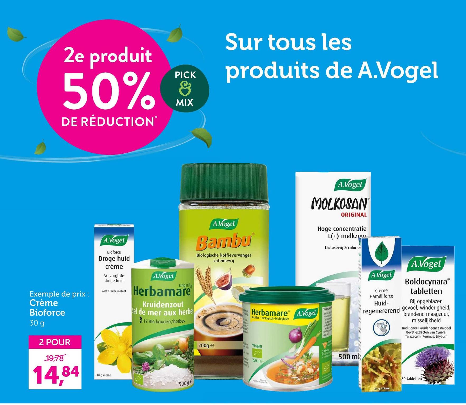 2e produit
PICK
50% &
DE RÉDUCTION*
MIX
Sur tous les
produits de A.Vogel
Exemple de prix:
Crème
Bioforce
30 g
A.Vogel
Bioforce
Droge huid
crème
Verzorgt de
droge huid
Met zuiver wolvet
A.Vogel
Original
Herbamare
Kruidenzout
Sel de mer aux herbes
12 Bio kruiden/herbes
A.Vogel
Bambu
Biologische koffievervanger
cafeïnevrij
Feday
e
A.Vogel
MOLKOSAN
ORIGINAL
Hoge concentratie
L(+)-melkzuur
Lactosevrij & calorie
15
Herbamare A.Vogel
Bouillon-biologisch/biologique
Voedega
Energe
A.Vogel
Crème
Haméliforce
Huid-
regenererend
A.Vogel
Boldocynara
tabletten
Bij opgeblazen
gevoel, winderigheid,
brandend maagzuur,
misselijkheid
Traditioneel kruidengeneesmiddel
Bevat extracten van Cynara,
Taraxacum, Peumus, Silybum
2 POUR
19,78
14,84
30 g crème
500ge
200g e
the
vegan
250 ge
N
500 m
30 g Crème
80 tabletten