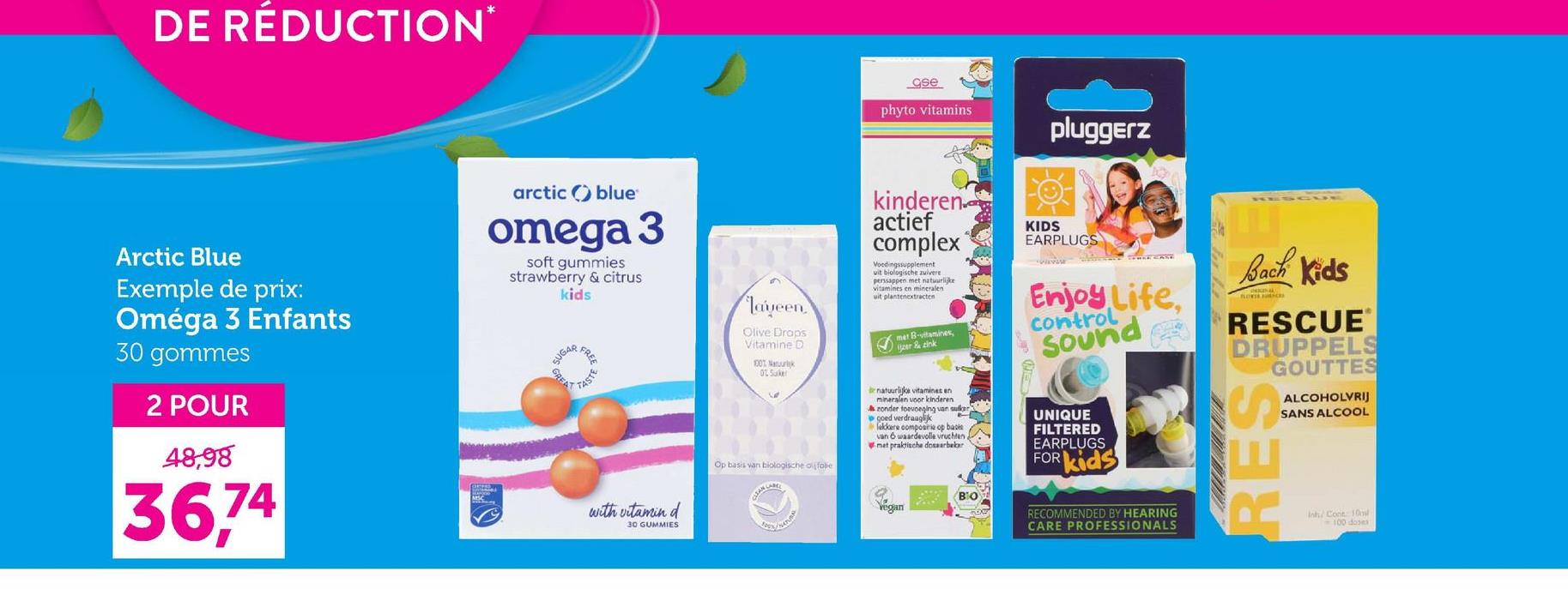 DE RÉDUCTION*
Arctic Blue
Exemple de prix:
Oméga 3 Enfants
30 gommes
2 POUR
48,98
36,74
arctic blue
omega 3
soft gummies
strawberry & citrus
kids
SUGAR
GREAT
FREE
TASTE
with vitamin d
30 GUMMIES
Jayeen
Olive Draps
Vitamine D
100%
02 Suker
ase
phyto vitamins
pluggerz
kinderen
actief
complex
Voedingssupplement
uit biologische zuivere
perssappen met natuurlijke
vitamines en mineralen
uit plantenextracten
met B-vitamines,
zer zink
KIDS
EARPLUGS
Enjoy Life,
control
Sound
ESCUE
Bach Kids
RESCUE
DRUPPELS
GOUTTES
ALCOHOLVRIJ
SANS ALCOOL
Op basis van biologische ausfalle
natuurlijke vitamines en
mineralen voor kinderen
zonder toevoeging van sulky
goed verdraaglijk
lekkere compositie op basis
van 6 waardevolle vruchten a
met praktische doseerbeker
ΒΙΟ
Vegan
UNIQUE
FILTERED
EARPLUGS
FOR
kids
RECOMMENDED BY HEARING
CARE PROFESSIONALS
RES
Inh/ Cont: 10
100 doses