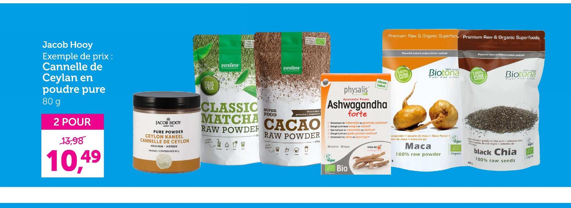 POKE
Premium Raw & Organic Superfood Premium Raw & Organic Superfoods
Jacob Hooy
Exemple de prix :
Cannelle de
Ceylan en
poudre pure
80 g
2 POUR
13,98
10,49
JACOB HOOY
PURE POWDER
CEYLON KANEEL
CANNELLE DE CEYLON
KRUIDEN HERBES
INHOUD/CONTENANCE 80
SUFFE
FOOD
TEA
purašana
PURE
ORGANIC
CLASSIC
MATCHA
RAW POWDER
SUPER
FOOD
purasana
САСАО
RAW POWDER
physalis
Ayurvedic Power
clean
label
Ashwagandha
forte
Ondersteunt de lichamelijk en ga
Droogt bij tot meer energie en vitalite
Optimaliseert de concentratie en alertheid
Droogt bij tot een goede, gezonde nachtrus
100%
PURE
Powerful natural phytonutrient cocktail
Biotona
Fuel For Lifel
100% ustun
100%
PURE
MATUNAL
maca em po
acapoeder poudre de mata Maca Pulver
ivo de maca
30-30 dagen
KSM-66
Маса
100% raw powder
Bio
Organic
100% rutu
Biotona
Fuel For Liter
need graines de chia noirs schwarze Chia
emas de ch negras sementes de
black Chia
100% raw seeds