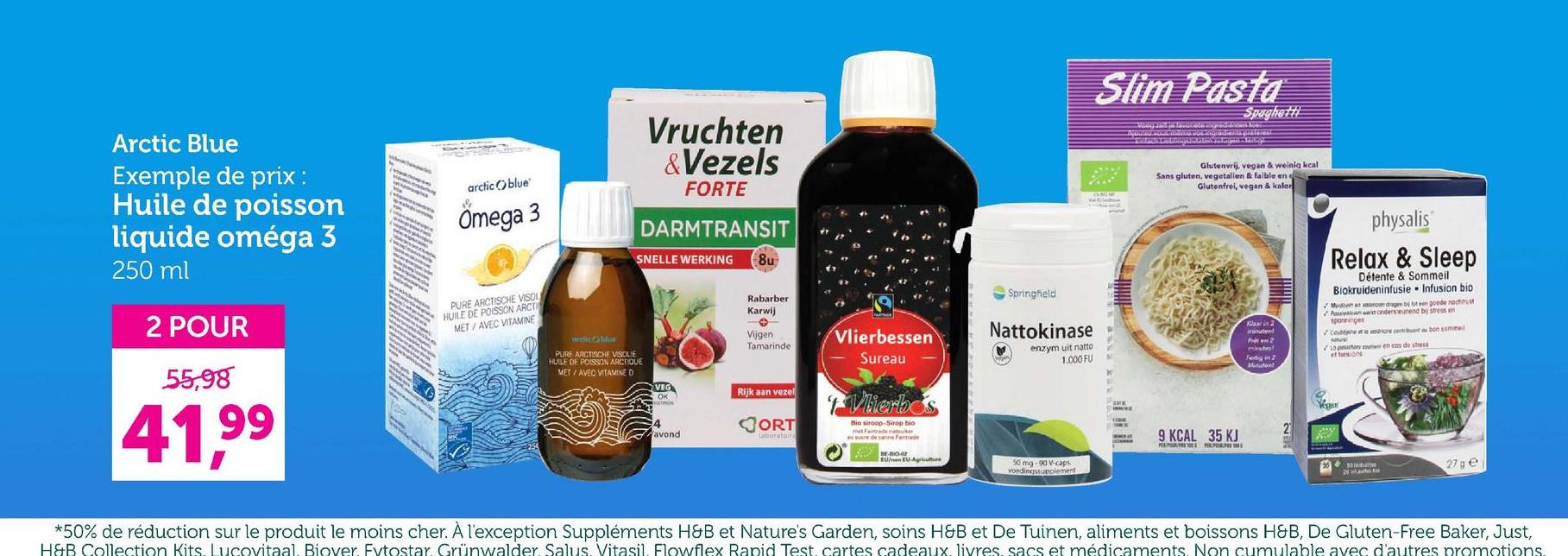 Vruchten
&Vezels
FORTE
DARMTRANSIT
SNELLE WERKING
8u
Arctic Blue
Exemple de prix :
Huile de poisson
liquide oméga 3
250 ml
2 POUR
55,98
arctic Oblue
Omega 3
PURE ARCTISCHE VISOL
HUILE DE POISSON ARCTI
MET/AVEC VITAMINE
andic blus
PURE ARCTISCHE VISOLIE
HUILE DE POISSON ARCTIQUE
MET/AVEC VITAMINE D
41,99
Springheld
Rabarber
Karwij
Vijgen
Tamarinde
Vlierbessen
Sureau
Nattokinase
enzym uit natto
1.000 FU
VEG
OK
Rijk aan vezel
Vlierbos
4
avond
ORT
Laboratoir
Bio siroop Sirop bio
ww de Fede
EU/nen EU-Agriculture
Slim Pasta
Spaghetti
Glutenvrij, vegan & weinig kcal
Sans gluten, vegetallen & faible en e
Glutenfrei, vegan & kalor
Klaar in 2
Fertig in 2
Minuten
2
9 KCAL 35 KJ
PLEPR 100 P
physalis
Relax & Sleep
Détente & Sommeil
Biokruideninfusie Infusion bio
Midmar dag bij tut een goede nochmust
Plan wand ondersteunend by stress en
spanninger
Céphone content au bon sommel
Lo pesos en cas de stress
50 mg 90 V-caps
voedingssupplement
27 ge
*50% de réduction sur le produit le moins cher. À l'exception Suppléments H&B et Nature's Garden, soins H&B et De Tuinen, aliments et boissons H&B, De Gluten-Free Baker, Just,
H&B Collection Kits. Lucovitaal. Biover. Fvtostar. Grünwalder Salus. Vitasil. Flowflex Rapid Test cartes cadeaux livres sacs et médicaments. Non cumulable avec d'autres promotions.