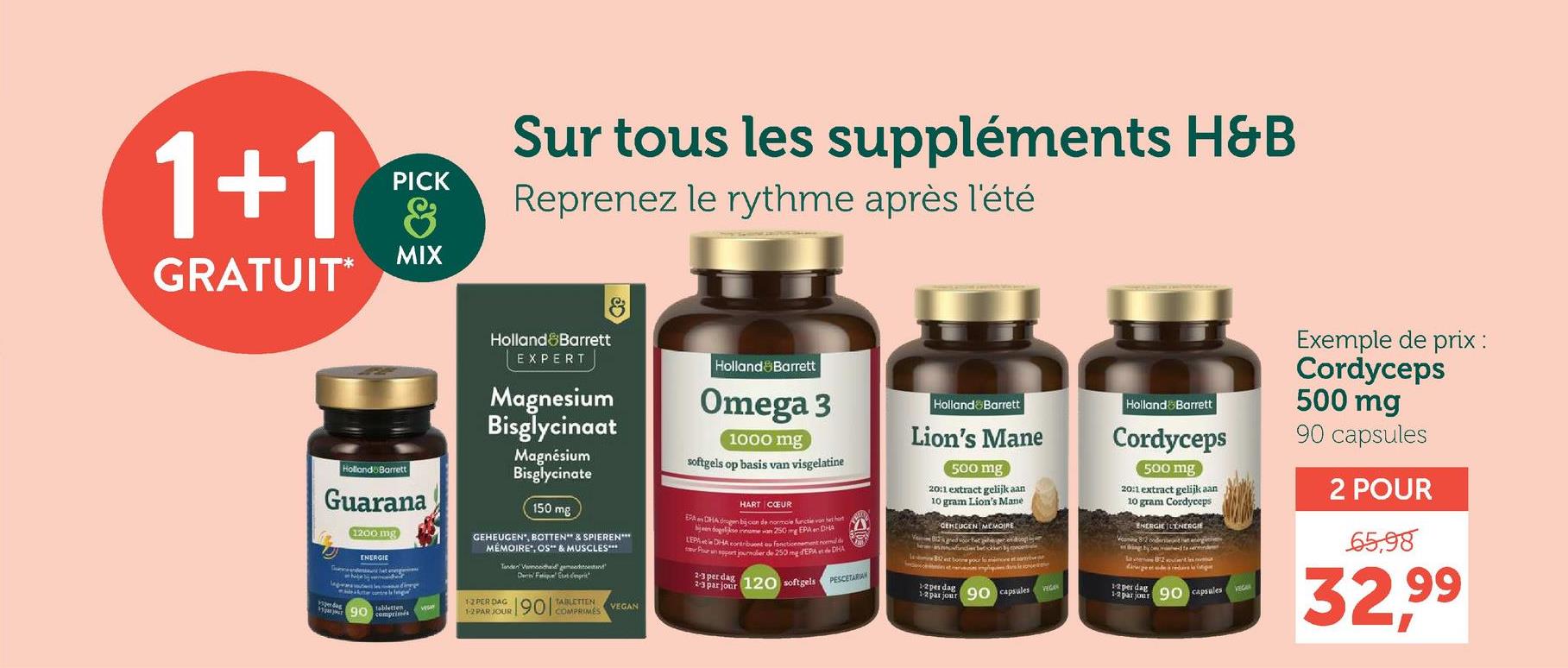 1+1
GRATUIT*
PICK
8
MIX
Sur tous les suppléments H&B
Reprenez le rythme après l'été
Holland Barrett
Guarana
1200 mg
ENERGIE
Holland Barrett
EXPERT
Magnesium
Bisglycinaat
Magnésium
Bisglycinate
150 mg
GEHEUGEN, BOTTEN** & SPIEREN***
MÉMOIRE, OS** & MUSCLES***
Tender Vermoeidheid geme
12 PER DAG
90
tabletten
comprimés
1-2 PAR JOUR
Den Fatique d'esprit
1901
TABLETTEN
COMPRIMÉS
VEGAN
Holland Barrett
Omega 3
1000 mg
softgels op basis van visgelatine
HART CŒUR
EPACHA gen bij con de normale functie van h
been dagelse inname van 250 mg EPA en DHE
LEPA DHA contribuent ou fonctionnement noemde
Pour un port journalier de 250 mg EPA DHA
2-3 per dag
2-3 par jour 120 softgels
Holland & Barrett
Lion's Mane
500 mg
20:1 extract gelijk aan
10 gram Lion's Mane
GEHEUGEN MEMOIRE
PESCETARIAN
12 per dag
1-2 par jour
90 capsules
Holland & Barrett
Cordyceps
500 mg
20:1 extract gelijk aan
10 gram Cordyceps
ENERGIE L'ÉNERGIE
82 onderst
12 per dag 90 capsules
Exemple de prix :
Cordyceps
500 mg
90 capsules
2 POUR
65.98
32,99