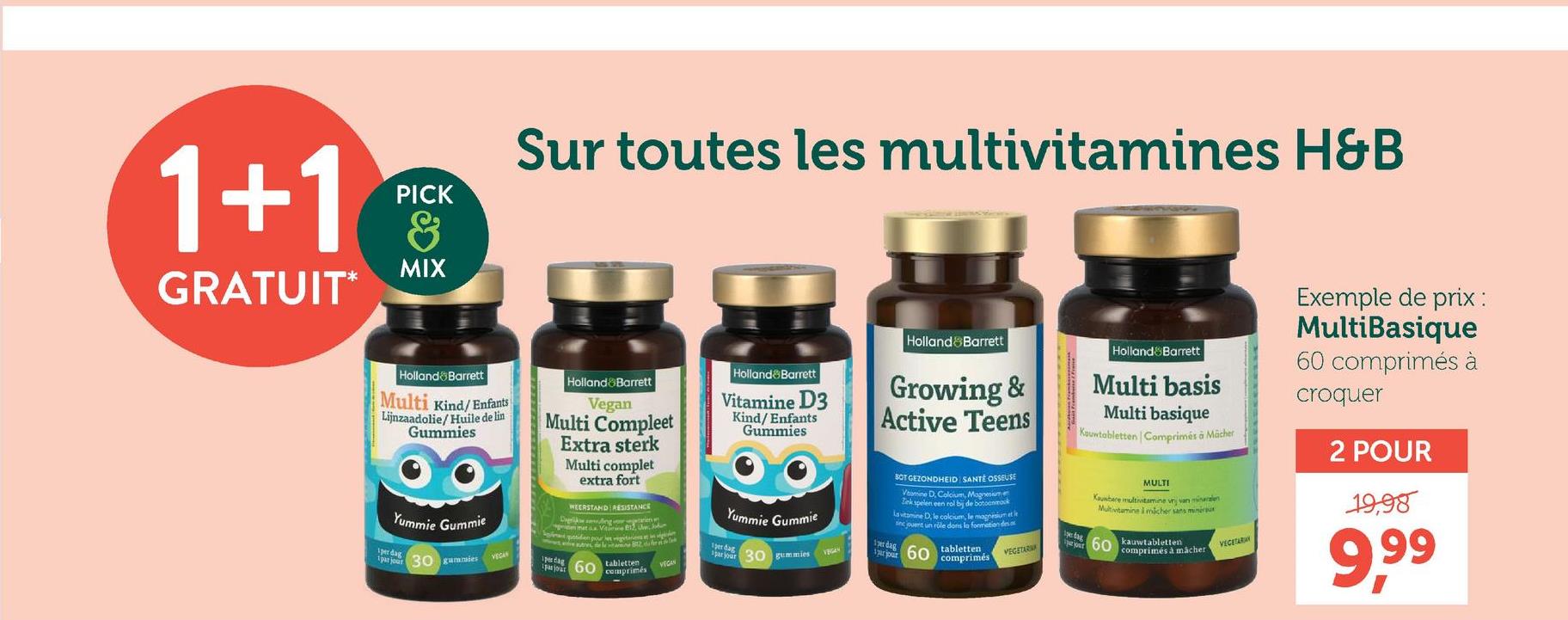 1+1
GRATUIT*
PICK
&
MIX
Sur toutes les multivitamines H&B
Holland Barrett
Multi Kind/Enfants
Lijnzaadolie/Huile de lin
Gummies
Yummie Gummie
Holland Barrett
Vegan
Multi Compleet
Extra sterk
Multi complet
extra fort
WEERSTAND RESISTANCE
Darkling
Holland Barrett
Vitamine D3
Kind/Enfants
Gummies
Yummie Gummie
Holland Barrett
Growing &
Active Teens
SOT GEZONDHEID SANTÉ OSSEUSE
Vomine D. Calcium Magnesium
Zink spelen een rol bij de botoenmak
La vitamine D, le calcium, le magnesium et le
sinc jouent un role dons la formation des
1 per dag
1 dag
perdag
par jour
30 gummies
VECAN
par jour 30 gummies
rjpour
60
tabletten
comprimés
1per dag
par jour 60 comprimés
tabletten
VEGAN
VEGETAR
da
Holland Barrett
Multi basis
Multi basique
Kouwtabletten | Comprimés à Mächer
MULTI
Kauwbare multivitamine vrij van mineralen
Multivitamine I micher sans miniraus
kauwtabletten
pour 60 comprimés à macher
VEGETARIAN
Exemple de prix :
MultiBasique
60 comprimés à
croquer
2 POUR
19,98
9,99