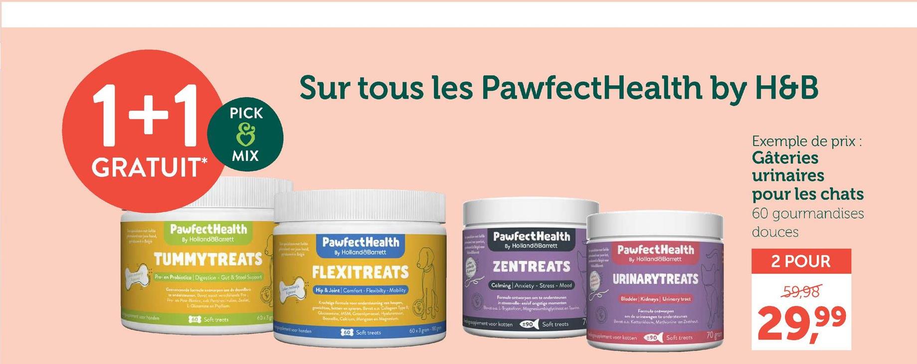 1+1
GRATUIT*
PICK
&
MIX
Sur tous les PawfectHealth by H&B
in pristone latte
band,
Pawfect Health
www.p
PawfectHealth
By Holland Barrett
TUMMYTREATS
Pre- en Probiotico Digestion Gut & Stool Support
tochonden
Geavancerede formule animarpan um de derniers
ve an out-Bence, ook Parti Pulsar
L-Clainen Pym
60 Soft treats
By Holland Barrett
FLEXITREATS
Hip & Joint Comfort-Flexibilty-Mobility
Krochaige formule soer ondersteuning van heupen
GMSM, Groenlipmacia Hysenur
Bouvelle, Calcium Morgan en Magnesh
60x3
et voor honden
60 Soft treats
60x3 grom-180
PawfectHealth
By Holland Barrett
ZENTREATS
Calming Anxiety-Stress - Mood
Formule ontworpen om te ondersteunen
in stressvolle en/of angstige momenten
Beato L-Tryptofoon, Magnesiumbinglycinate
applement voor katten +90 Soft treats
PawfectHealth
By Holland Barrett
URINARYTREATS
Bladder Kidneys Urinary tract
Formule ente
m de urinewegen te ondersteunen
Bent as Kattenklouw, Methionine in Zh
70
plement voor kotten
90
Soft treats
Exemple de prix :
Gâteries
urinaires
pour les chats
60 gourmandises
douces
2 POUR
59,98
29,99