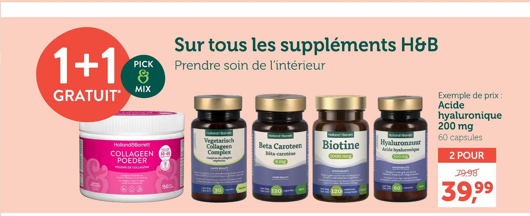 1+1
GRATUIT
PICK
&
MIX
VOEDINGS
SUPPLEMENT
GRICS
Be
Holland&Barrett
COLLAGEEN
POEDER
POUDRE DE COLLAGENE
30-60
Collageen vers de
the token van veroude g
Leguit les senes
150
Sur tous les suppléments H&B
Prendre soin de l'intérieur
Holland Barrett
Vegetarisch
Collageen
Complex
Complexe de collagène
végétarien
INNER BEAUTY
Cob los de instandhouding n
help de bescherming van gentem
Site Countèue aumenten fun
leine de proteger les colles d
pet dag
1 par jour
30 capsules
Holland Barrett
Beta Caroteen
Bêta-carotene
1per dag
6 mg
INNER BEAUTY
1par jour 120 capsules
Holland & Barrett
Biotine
1000 mcg
INNER BEAUTY
goed voor het har en belang v
had en ondersteunt het energivin
be bonne pour as sherous, impor
et sont les niveaux d'hege
1perdag
tabletten
1 par jour 120 comprimés
Holland Barrett
Hyaluronzuur
Acide hyaluronique
200 mg
INNER BEAUTY
Van Celang voor de d
Vini Cosign de
Lane Cest porta pour
Ccontribue à la productie de volg
VEC
par jaut 60 capsules
VECAR
Exemple de prix :
Acide
hyaluronique
200 mg
60 capsules
2 POUR
79,98
39,99