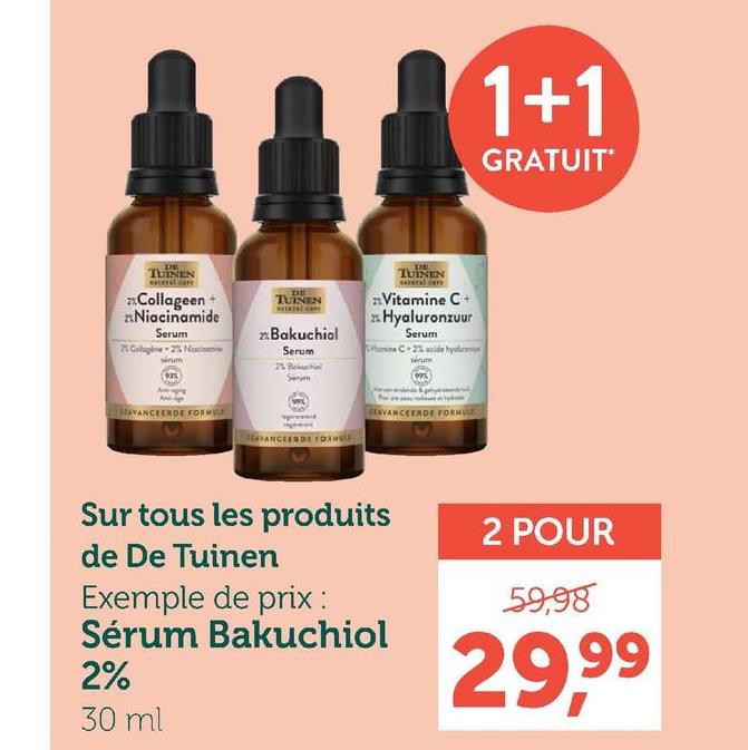 DE
TUINEN
Collageen +
Niacinamide
Serum
25 Colagine 2% Nocna
serum
AVANCEERDE FORMULE
DE
TUINEN
Bakuchiol
Serum
DE
TUINEN
Vitamine C+
Hyaluronzuur
Serum
C-2% acide hys
2%
Serv
SEAVANCEESDE FORM
CEAVANCEERDE FORMULE
1+1
GRATUIT*
Sur tous les produits
de De Tuinen
Exemple de prix :
Sérum Bakuchiol
2%
30 ml
2 POUR
59,98
29,99