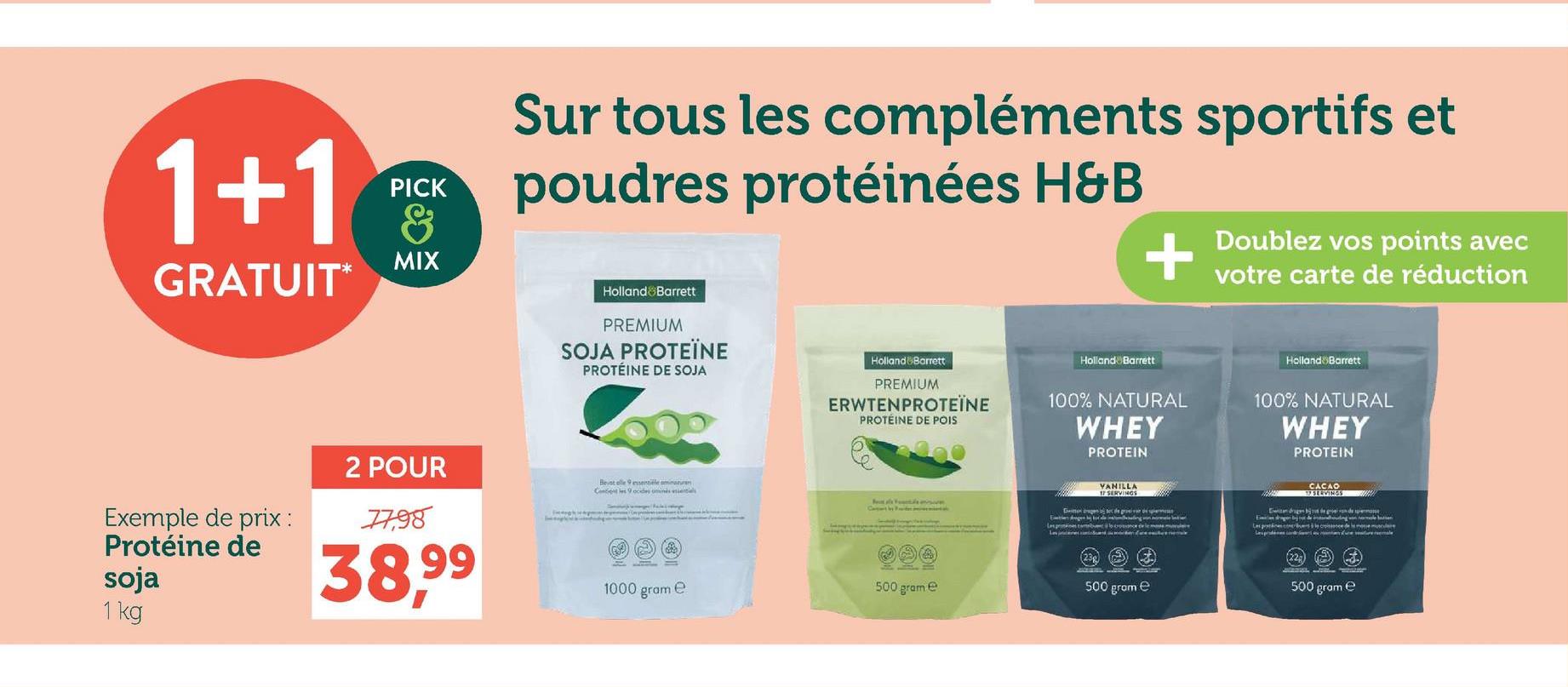 1+1
GRATUIT*
PICK
&
MIX
Sur tous les compléments sportifs et
poudres protéinées H&B
+
Doublez vos points avec
votre carte de réduction
Exemple de prix :
Protéine de
soja
2 POUR
7798
38,99
1 kg
Holland Barrett
PREMIUM
SOJA PROTEÏNE
PROTÉINE DE SOJA
Holland Barrett
PREMIUM
ERWTENPROTEÏNE
PROTÉINE DE POIS
Holland Barrett
100% NATURAL
WHEY
PROTEIN
Holland Barrett
100% NATURAL
WHEY
PROTEIN
Beint elle 9 essentiele ominaturan
F
Content by Pronder en a
VANILLA
17 SERVINGS
500 grame
500 gram e
1000 gram
e
En gen
CACAO
SERVINGS
Pipe de sperme
Les prattices comerbum cice de mem
500 gram e