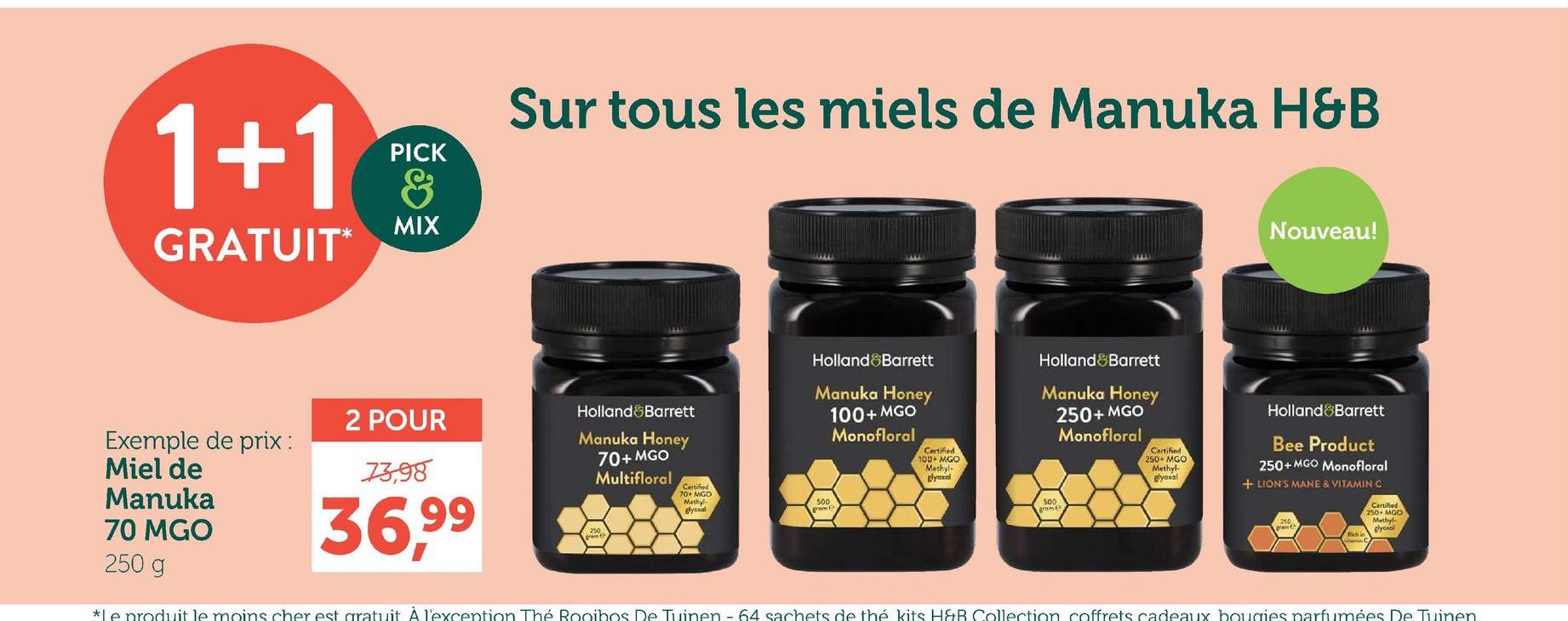 1+1
GRATUIT*
PICK
&
MIX
Sur tous les miels de Manuka H&B
Holland&Barrett
Certified
100+MGO
Methyl-
Blyexal
Holland&Barrett
Manuka Honey
250+ MGO
Monofloral
Certified
250-MGO
Methyl-
Manuka Honey
Holland Barrett
2 POUR
Exemple de prix :
Miel de
73,98
Manuka
70 MGO
36,99
Manuka Honey
70+ MGO
Multifloral
Certified
70+ MGO
Methy
glysval
100+ MGO
Monofloral
500
250 g
500
Brome
Nouveau!
Holland Barrett
Bee Product
250+MGO Monofloral
glyoxal
+ LION'S MANE & VITAMIN C
Certified
250- MGO
Methyl-
glyoxal
*Le produit le moins cher est gratuit À l'exception Thé Rooibos De Tuinen - 64 sachets de thé kits H&B Collection coffrets cadeaux bougies parfumées De Tuinen