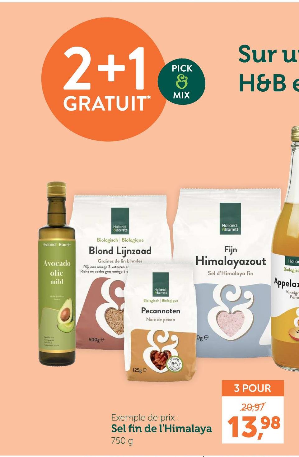 2+1
PICK
&
MIX
GRATUIT⭑
Sur u
H&B e
Holland Barrett
Avocado
olie
mild
Holland
Barrett
Biologisch | Biologique
Blond Lijnzaad
Graines de lin blondes
Rijk aan omega 3-vetzuren er
Riche en acides gras oméga 3 e
Holland
Barrett
Holland
Barrett
Biologisch | Biologique
Pecannoten
Noix de pécan
Fijn
Himalayazout
Sel d'Himalaya fin
&
Oge
Holla
Biologisc
Appelaz
Vinaigr
Pom
500g e
125g e
3 POUR
20,97
Exemple de prix :
Sel fin de l'Himalaya 13,98
750 g