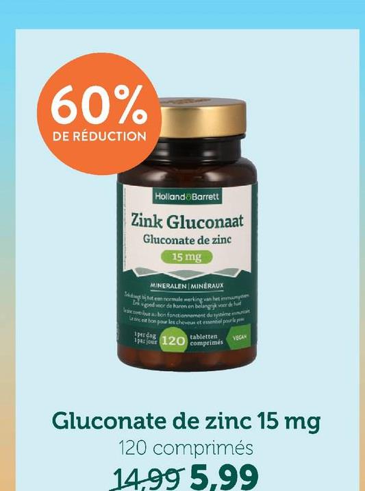 60%
DE RÉDUCTION
Holland Barrett
Zink Gluconaat
Gluconate de zinc
15 mg
MINERALEN MINERAUX
Tutem normale werking van het mumyt
goed voor de haren en belangrijk voor de hu
scue bon fonctionnement du systime mu
Lancet bon pour les cheveux et essentiel pour la
perdag
1 par jour 120
tabletten
comprimés
VEGAN
Gluconate de zinc 15 mg
120 comprimés
14,995,99