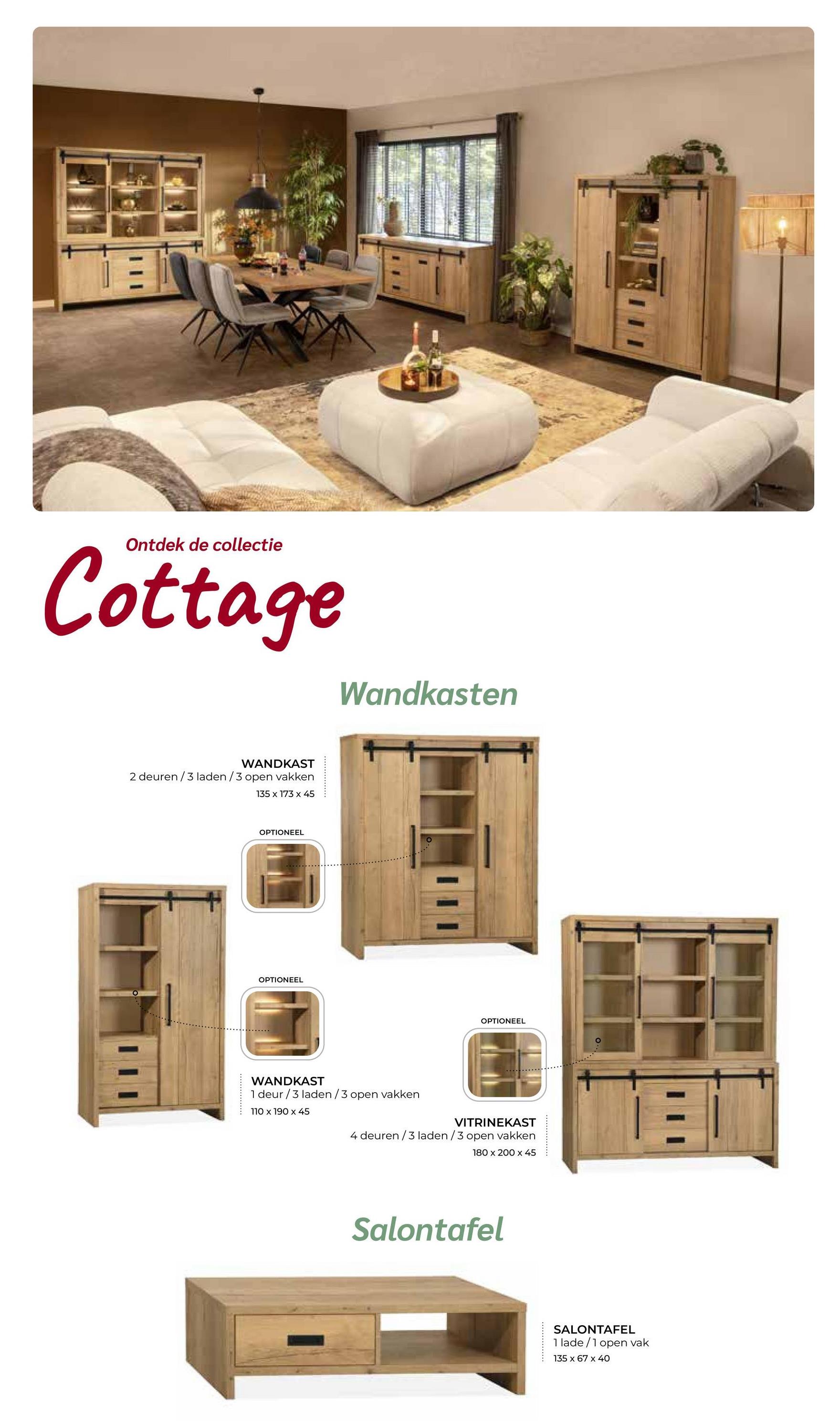 Ontdek de collectie
Cottage
WANDKAST
2 deuren/3 laden/3 open vakken
135 x 173 x 45
OPTIONEEL
OPTIONEEL
Wandkasten
WANDKAST
1 deur/3 laden/3 open vakken
110 x 190 x 45
OPTIONEEL
VITRINEKAST
4 deuren/3 laden/3 open vakken
180 x 200 x 45
Salontafel
SALONTAFEL
1 lade/1 open vak
135 x 67 x 40