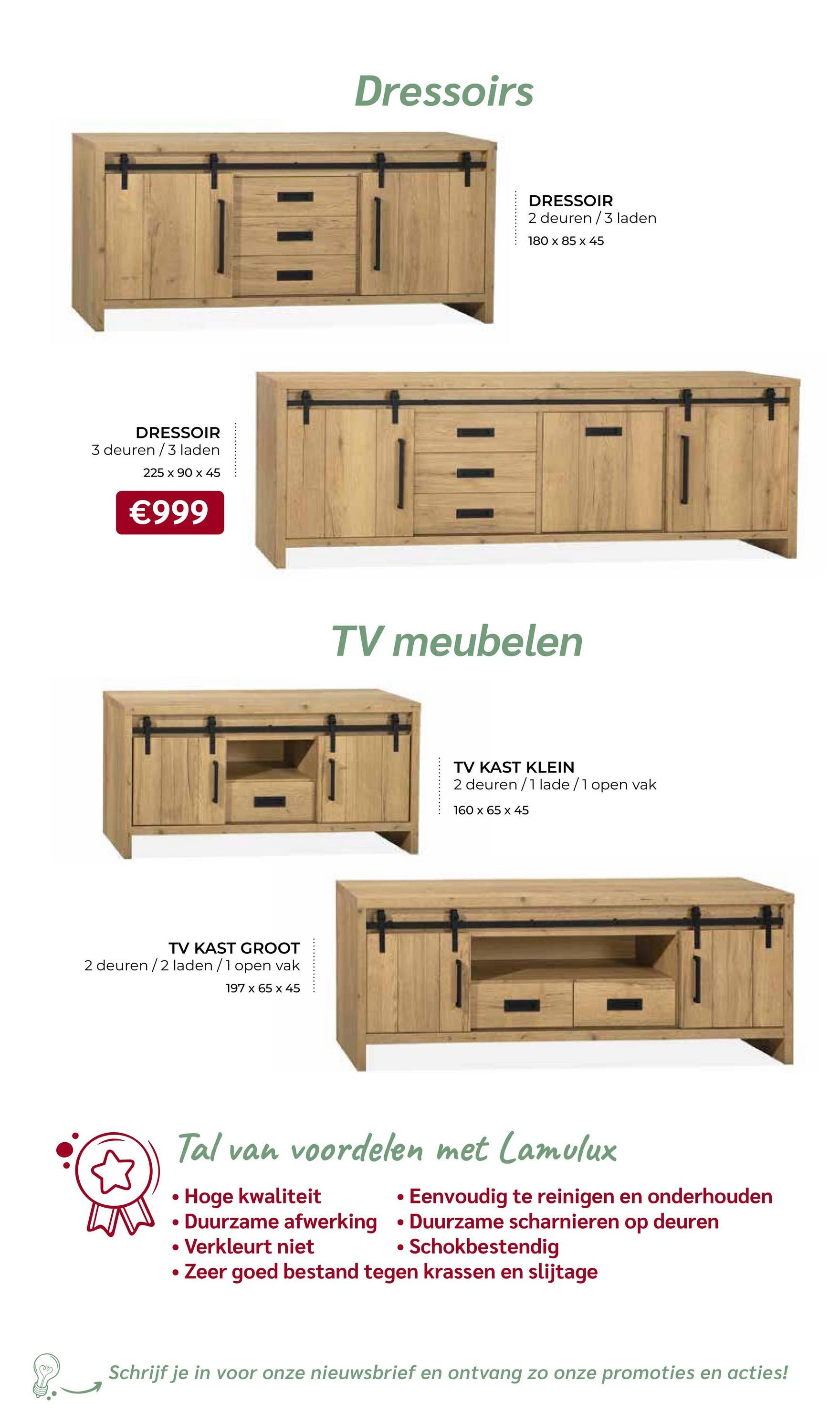 DRESSOIR
3 deuren/3 laden
225 x 90 x 45
€999
TV KAST GROOT
2 deuren /2 laden /1 open vak
197 x 65 x 45
Dressoirs
DRESSOIR
2 deuren/3 laden
180 x 85 x 45
TV meubelen
TV KAST KLEIN
2 deuren/1 lade/1 open vak
160 x 65 x 45
Tal van voordelen met Lamulux
Hoge kwaliteit
·
Eenvoudig te reinigen en onderhouden
•
Schokbestendig
•
• Duurzame afwerking Duurzame scharnieren op deuren
• Verkleurt niet
• Zeer goed bestand tegen krassen en slijtage
Schrijf je in voor onze nieuwsbrief en ontvang zo onze promoties en acties!