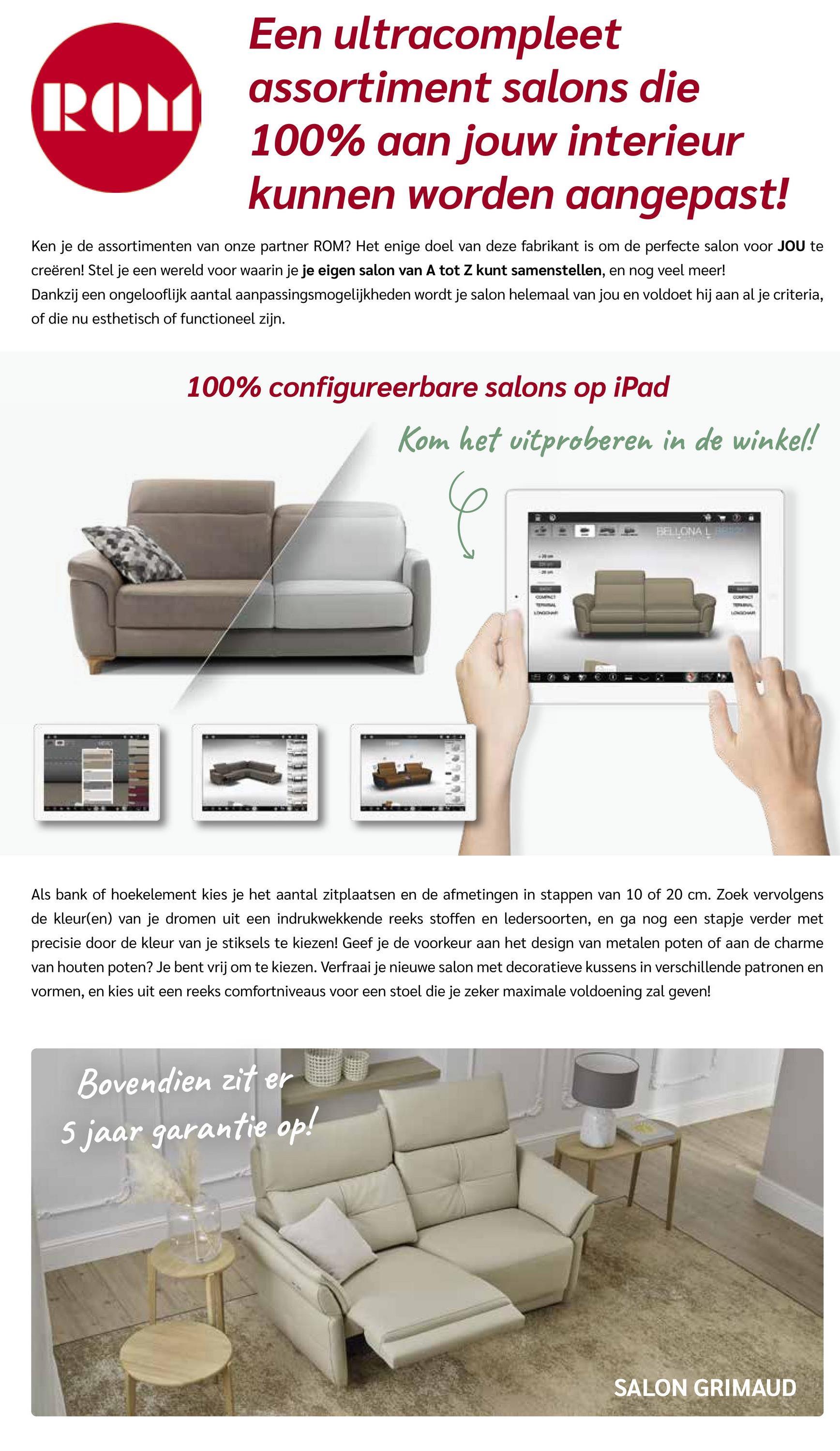 ROM
Een ultracompleet
assortiment salons die
100% aan jouw interieur
kunnen worden aangepast!
Ken je de assortimenten van onze partner ROM? Het enige doel van deze fabrikant is om de perfecte salon voor JOU te
creëren! Stel je een wereld voor waarin je je eigen salon van A tot Z kunt samenstellen, en nog veel meer!
Dankzij een ongelooflijk aantal aanpassingsmogelijkheden wordt je salon helemaal van jou en voldoet hij aan al je criteria,
of die nu esthetisch of functioneel zijn.
100% configureerbare salons op
iPad
Kom het uitproberen in de winkel!
COMPACT
BELLONA LEO
Als bank of hoekelement kies je het aantal zitplaatsen en de afmetingen in stappen van 10 of 20 cm. Zoek vervolgens
de kleur(en) van je dromen uit een indrukwekkende reeks stoffen en ledersoorten, en ga nog een stapje verder met
precisie door de kleur van je stiksels te kiezen! Geef je de voorkeur aan het design van metalen poten of aan de charme
van houten poten? Je bent vrij om te kiezen. Verfraai je nieuwe salon met decoratieve kussens in verschillende patronen en
vormen, en kies uit een reeks comfortniveaus voor een stoel die je zeker maximale voldoening zal geven!
Bovendien zit er
5 jaar garantie op!
SALON GRIMAUD