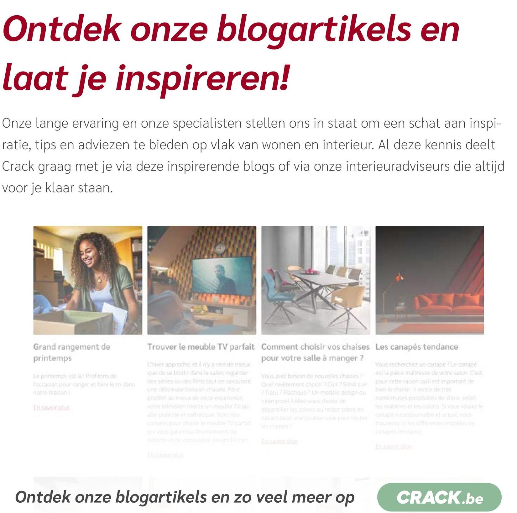 Ontdek onze blogartikels en
laat je inspireren!
Onze lange ervaring en onze specialisten stellen ons in staat om een schat aan inspi-
ratie, tips en adviezen te bieden op vlak van wonen en interieur. Al deze kennis deelt
Crack graag met je via deze inspirerende blogs of via onze interieuradviseurs die altijd
voor je klaar staan.
Grand rangement de
printemps
Le printemps est là Profitons de
Toccasion pour ranger et faire le tn dans
notre maison!
En savoir plus
Trouver le meuble TV parfait Comment choisir vos chaises Les canapés tendance
L'hiver approche, et il n'y a rien de mieux
que de se blottir dans le salon, regarder
des séries ou des films tout en savourant
une délicieuse bosson chaude. Pour
profiter au mieux de cette experience
votre télévision mérite un meuble TV qu
alle craticité et esthétique Voici nos
consells pour choisir le meuble TV parla
qui vous garantira des moments de
détente et de comvialité devant rectan
En savoir plus
pour votre salle à manger ?
Vous avez besoin de nouvelles chaises 7
Quel revêtement choisir ? Cuir 7 Sim cuir
7 Tissu? Plastique ? Un modèle design du
intemporel Allez-vous choisir de
dépareiller les colons ou rester sobre en
optant pour une couleur unie pour toutes
les chaises?
En savoir plus
Vous recherchez un canapé ? Le canapé
est la pièce maîtresse de votre salon. Cest
pour cette raison qu'il est important de
bien le choisir leste de très
nombreuses possibilités de choix, selon
les matières et les coloris Si vous voulez le
canapé incontournable et actuel vous
trouverez ici les différentes modèles de
canapés tendance
En savoir plus
Ontdek onze blogartikels en zo veel meer op
CRACK.be