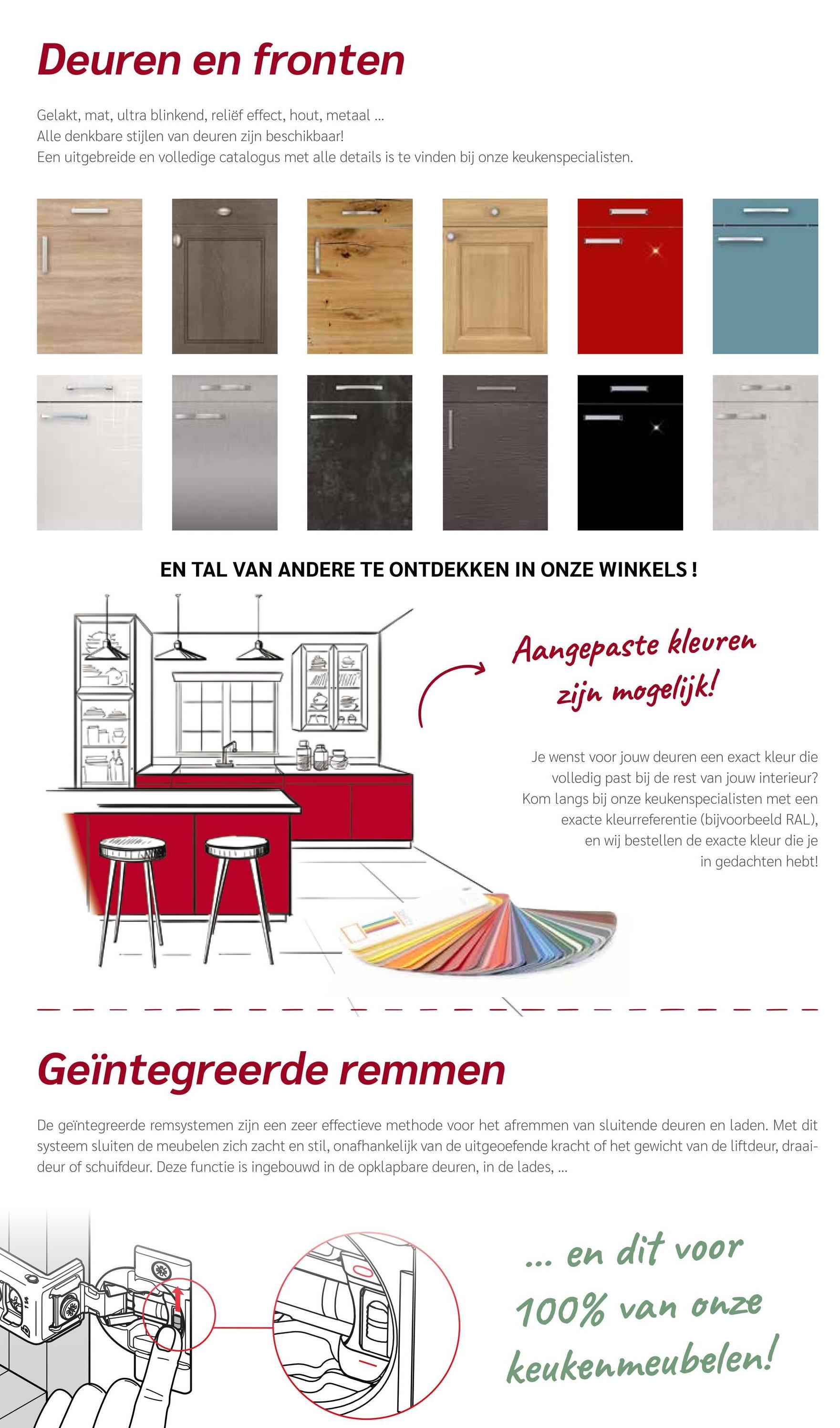 Deuren en fronten
Gelakt, mat, ultra blinkend, reliëf effect, hout, metaal...
Alle denkbare stijlen van deuren zijn beschikbaar!
Een uitgebreide en volledige catalogus met alle details is te vinden bij onze keukenspecialisten.
The
EN TAL VAN ANDERE TE ONTDEKKEN IN ONZE WINKELS!
Aangepaste kleuren
zijn mogelijk!
Je wenst voor jouw deuren een exact kleur die
volledig past bij de rest van jouw interieur?
Kom langs bij onze keukenspecialisten met een
exacte kleurreferentie (bijvoorbeeld RAL),
en wij bestellen de exacte kleur die je
in gedachten hebt!
Geïntegreerde remmen
De geïntegreerde remsystemen zijn een zeer effectieve methode voor het afremmen van sluitende deuren en laden. Met dit
systeem sluiten de meubelen zich zacht en stil, onafhankelijk van de uitgeoefende kracht of het gewicht van de liftdeur, draai-
deur of schuifdeur. Deze functie is ingebouwd in de opklapbare deuren, in de lades, ...
en dit voor
100% van onze
keukenmeubelen!