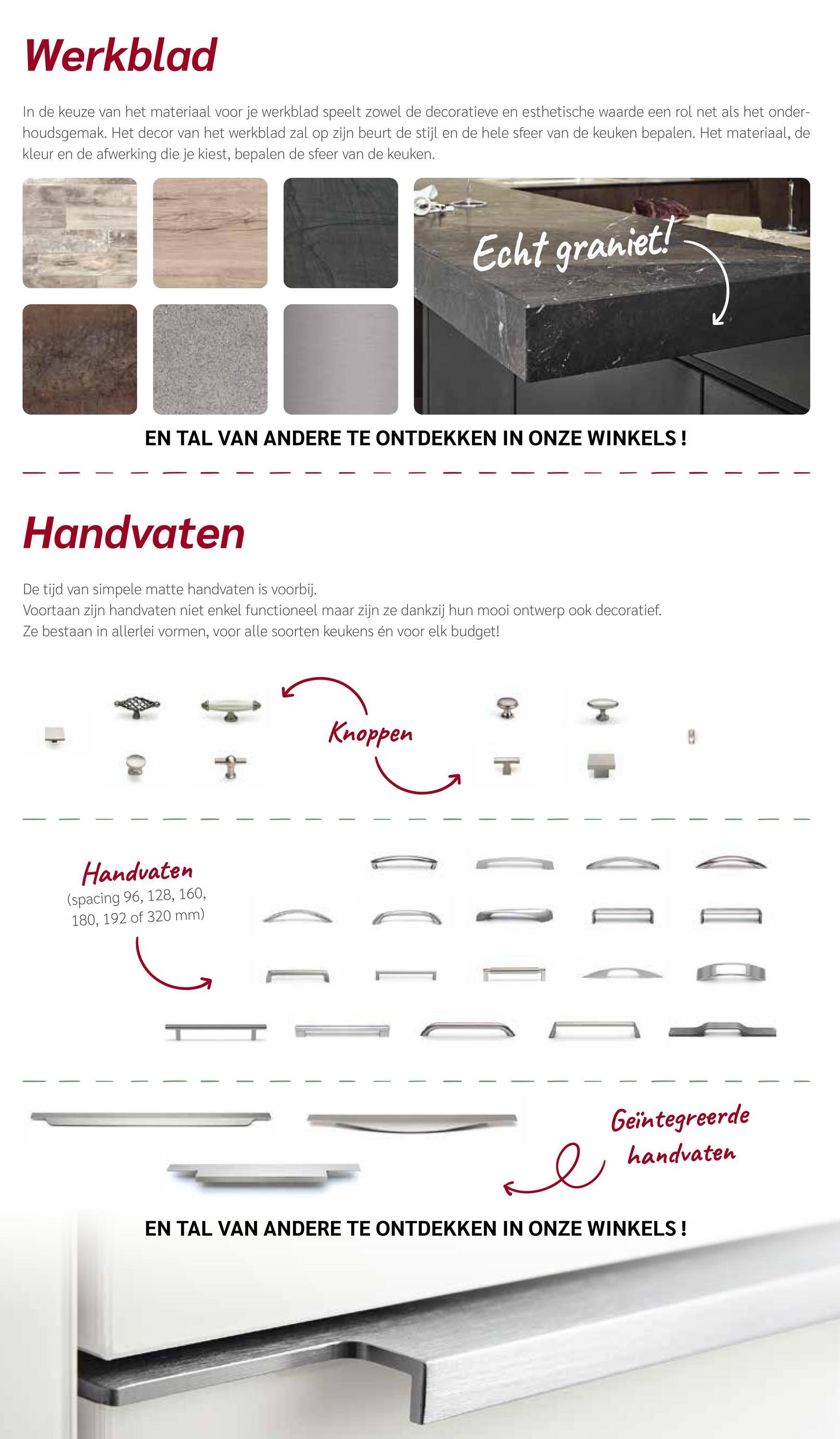 Werkblad
In de keuze van het materiaal voor je werkblad speelt zowel de decoratieve en esthetische waarde een rol net als het onder-
houdsgemak. Het decor van het werkblad zal op zijn beurt de stijl en de hele sfeer van de keuken bepalen. Het materiaal, de
kleur en de afwerking die je kiest, bepalen de sfeer van de keuken.
Echt graniet!
EN TAL VAN ANDERE TE ONTDEKKEN IN ONZE WINKELS!
Handvaten
De tijd van simpele matte handvaten is voorbij.
Voortaan zijn handvaten niet enkel functioneel maar zijn ze dankzij hun mooi ontwerp ook decoratief.
Ze bestaan in allerlei vormen, voor alle soorten keukens én voor elk budget!
Handvaten
(spacing 96, 128, 160,
180, 192 of 320 mm)
T
Knoppen
Geïntegreerde
handvaten
се
EN TAL VAN ANDERE TE ONTDEKKEN IN ONZE WINKELS!