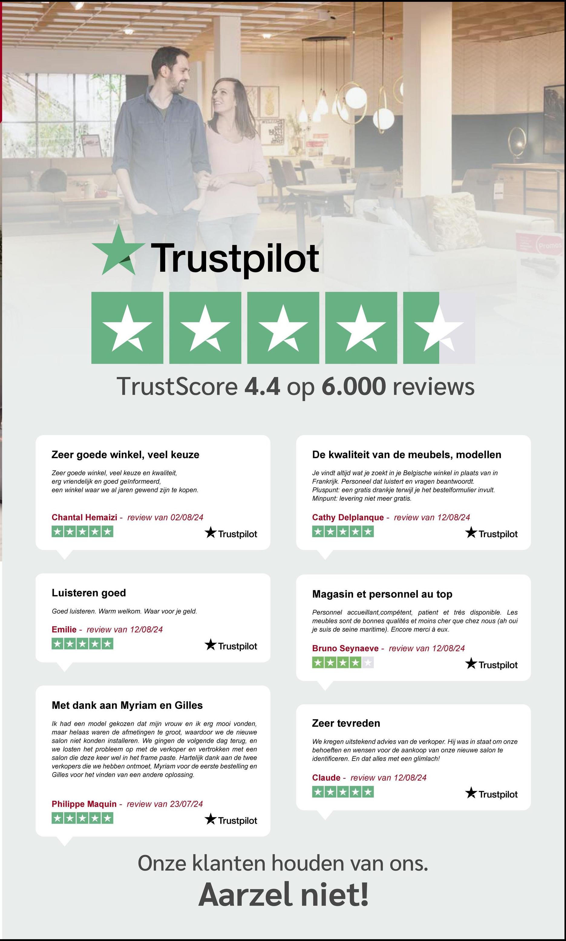 Trustpilot
TrustScore 4.4 op 6.000 reviews
Zeer goede winkel, veel keuze
Zeer goede winkel, veel keuze en kwaliteit,
erg vriendelijk en goed geïnformeerd,
een winkel waar we al jaren gewend zijn te kopen.
Chantal Hemaizi - review van 02/08/24
De kwaliteit van de meubels, modellen
Je vindt altijd wat je zoekt in je Belgische winkel in plaats van in
Frankrijk. Personeel dat luistert en vragen beantwoordt.
Pluspunt: een gratis drankje terwijl je het bestelformulier invult.
Minpunt: levering niet meer gratis.
Cathy Delplanque review van 12/08/24
Luisteren goed
Goed luisteren. Warm welkom. Waar voor je geld.
-
Emilie review van 12/08/24
Trustpilot
Trustpilot
Trustpilot
Magasin et personnel au top
Personnel accueillant, compétent, patient et très disponible. Les
meubles sont de bonnes qualités et moins cher que chez nous (ah oui
je suis de seine maritime). Encore merci à eux.
Bruno Seynaeve - review van 12/08/24
Trustpilot
Met dank aan Myriam en Gilles
Ik had een model gekozen dat mijn vrouw en ik erg mooi vonden,
maar helaas waren de afmetingen te groot, waardoor we de nieuwe
salon niet konden installeren. We gingen de volgende dag terug, en
we losten het probleem op met de verkoper en vertrokken met een
salon die deze keer wel in het frame paste. Hartelijk dank aan de twee
verkopers die we hebben ontmoet, Myriam voor de eerste bestelling en
Gilles voor het vinden van een andere oplossing.
Zeer tevreden
We kregen uitstekend advies van de verkoper. Hij was in staat om onze
behoeften en wensen voor de aankoop van onze nieuwe salon te
identificeren. En dat alles met een glimlach!
Claude review van 12/08/24
Philippe Maquin review van 23/07/24
*****
Trustpilot
Onze klanten houden van ons.
Aarzel niet!
Trustpilot
Promos