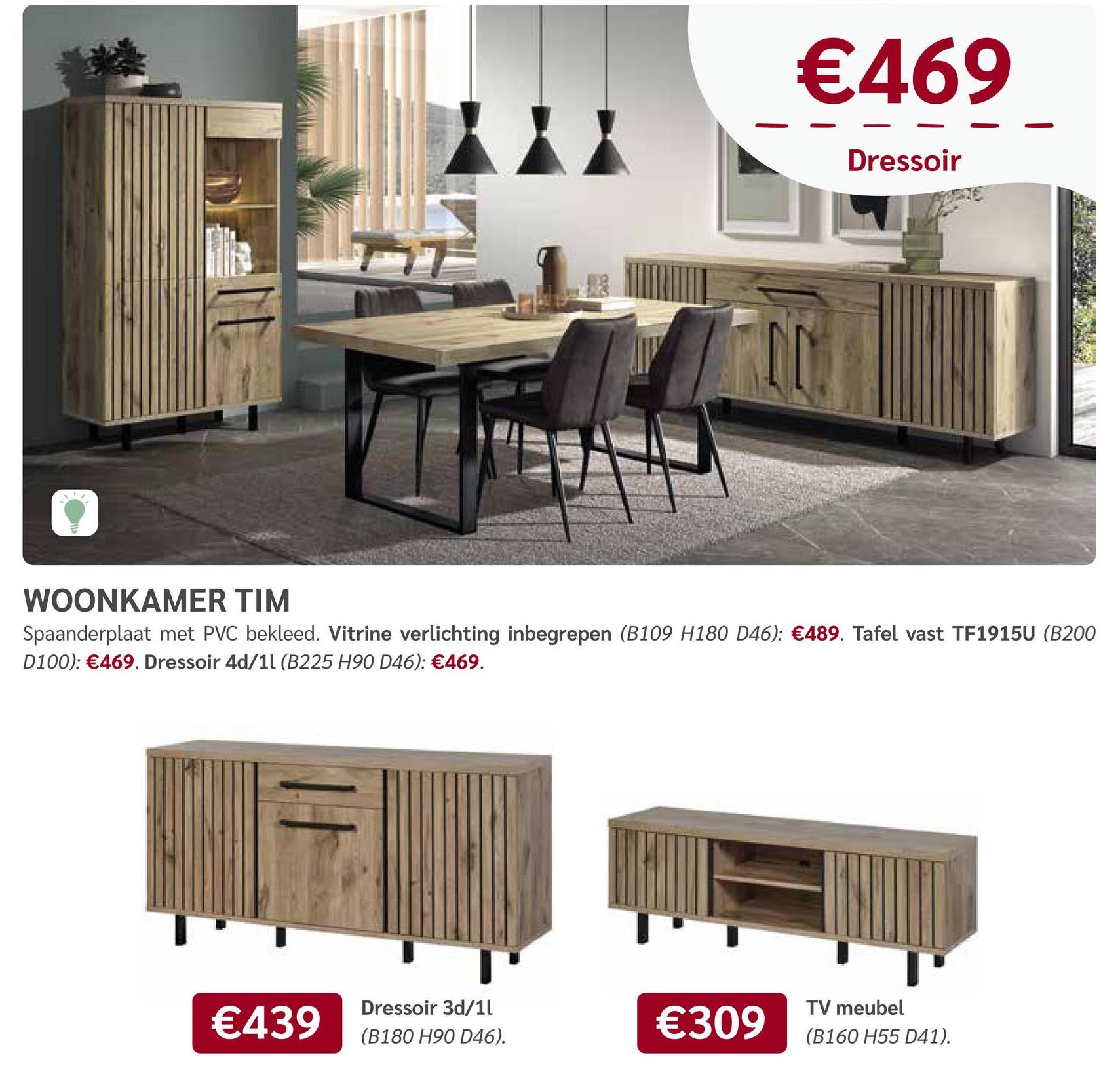 €469
Dressoir
WOONKAMER TIM
Spaanderplaat met PVC bekleed. Vitrine verlichting inbegrepen (B109 H180 D46): €489. Tafel vast TF1915U (B200
D100): €469. Dressoir 4d/11 (B225 H90 D46): €469.
€439
Dressoir 3d/1l
(B180 H90 D46).
TV meubel
€309
(B160 H55 D41).