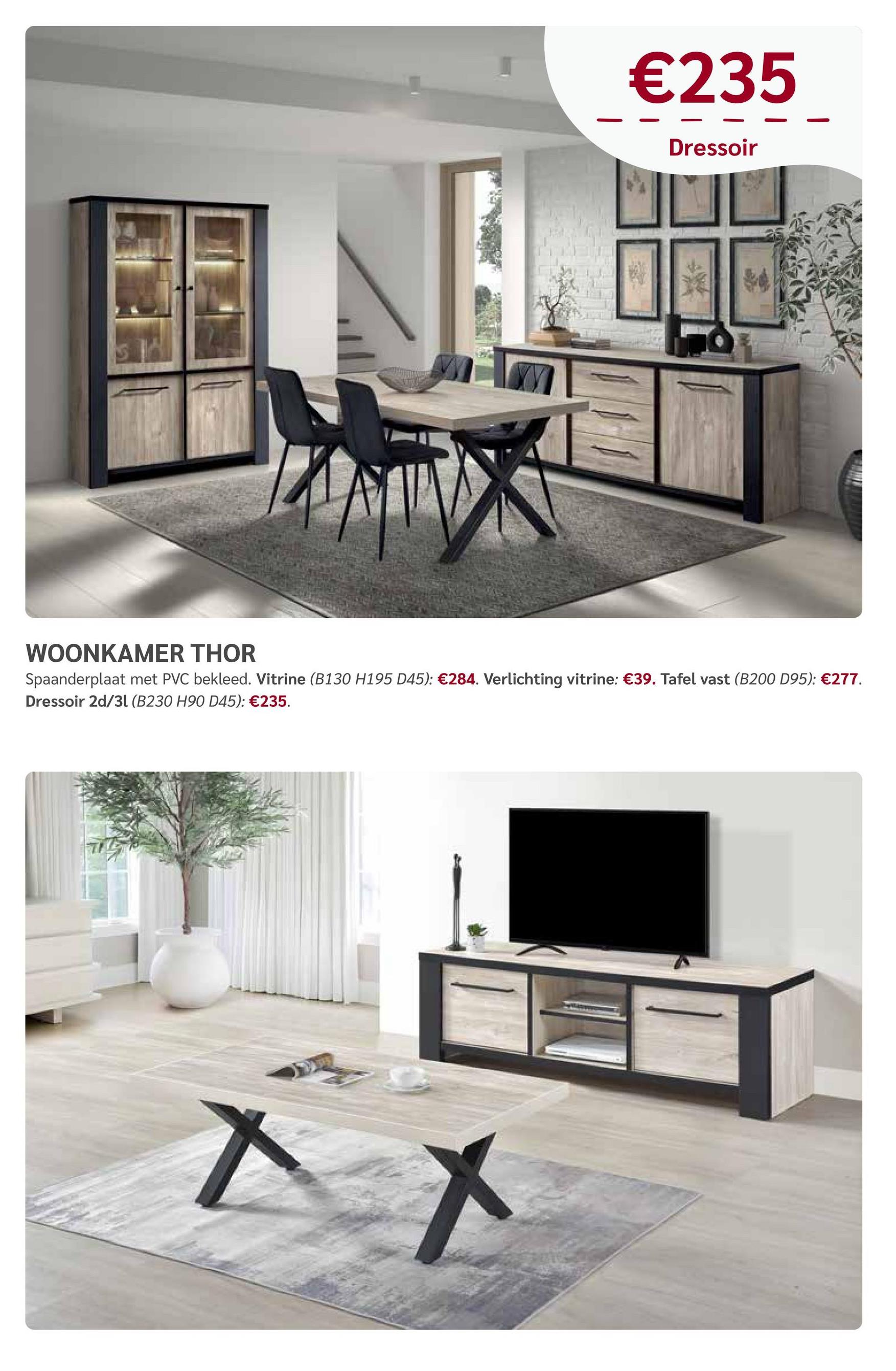 €235
Dressoir
WOONKAMER THOR
Spaanderplaat met PVC bekleed. Vitrine (B130 H195 D45): €284. Verlichting vitrine: €39. Tafel vast (B200 D95): €277.
Dressoir 2d/31 (B230 H90 D45): €235.