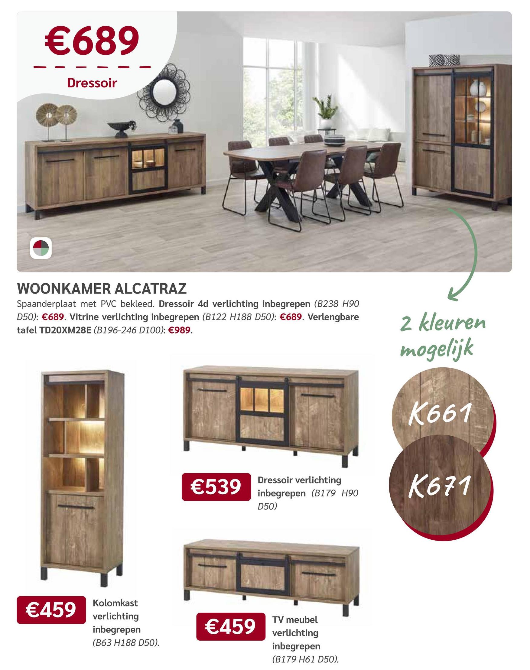 €689
Dressoir
WOONKAMER ALCATRAZ
Spaanderplaat met PVC bekleed. Dressoir 4d verlichting inbegrepen (B238 H90
D50): €689. Vitrine verlichting inbegrepen (B122 H188 D50): €689. Verlengbare
tafel TD20XM28E (B196-246 D100): €989.
€459
Kolomkast
verlichting
inbegrepen
(B63 H188 D50).
2 kleuren
mogelijk
K661
Dressoir verlichting
€539
inbegrepen (B179 H90
K671
D50)
€459
TV meubel
verlichting
inbegrepen
(B179 H61 D50).