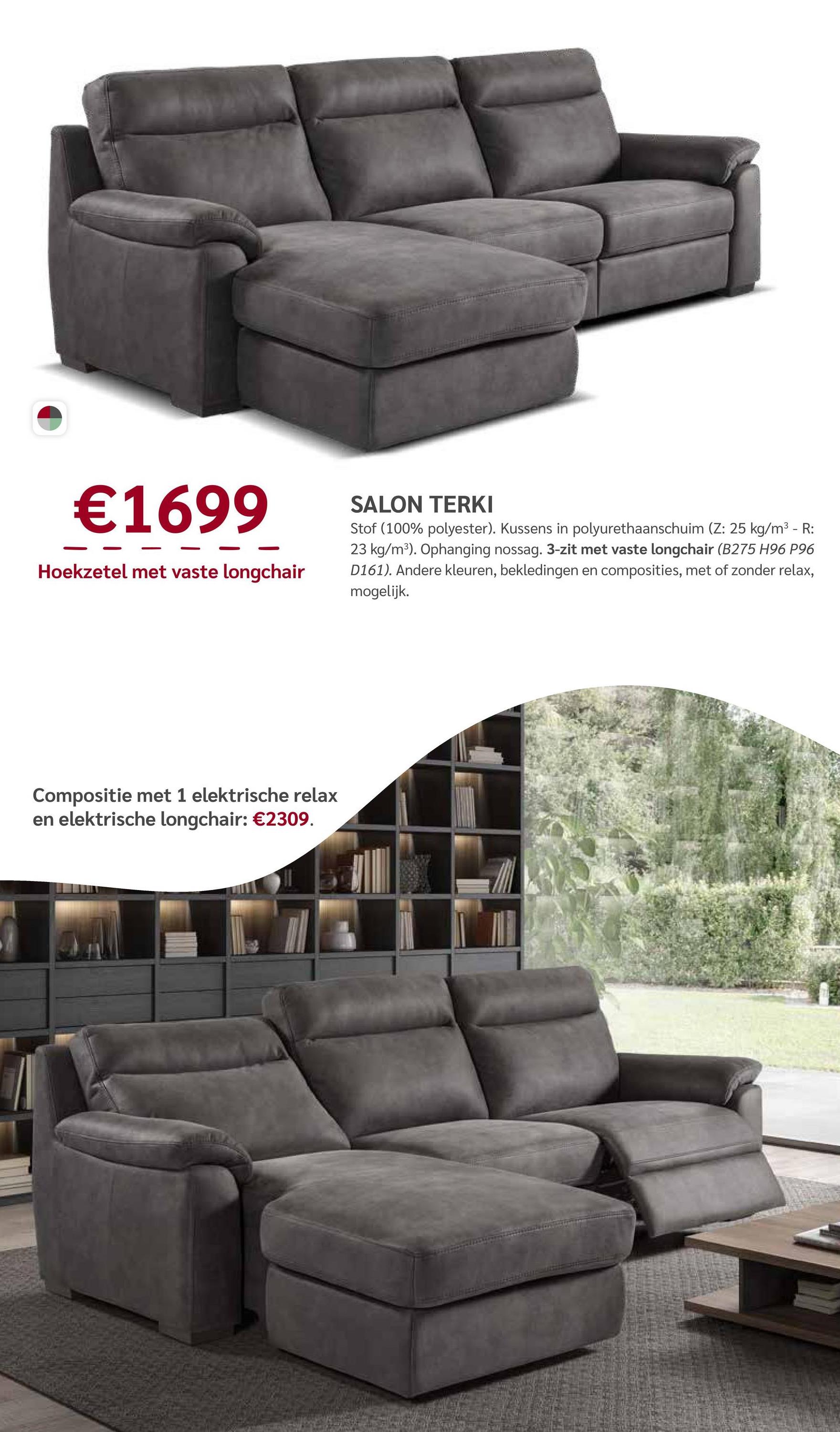 €1699
Hoekzetel met vaste longchair
SALON TERKI
Stof (100% polyester). Kussens in polyurethaanschuim (Z: 25 kg/m³ - R:
23 kg/m³). Ophanging nossag. 3-zit met vaste longchair (B275 H96 P96
D161). Andere kleuren, bekledingen en composities, met of zonder relax,
mogelijk.
Compositie met 1 elektrische relax
en elektrische longchair: €2309.