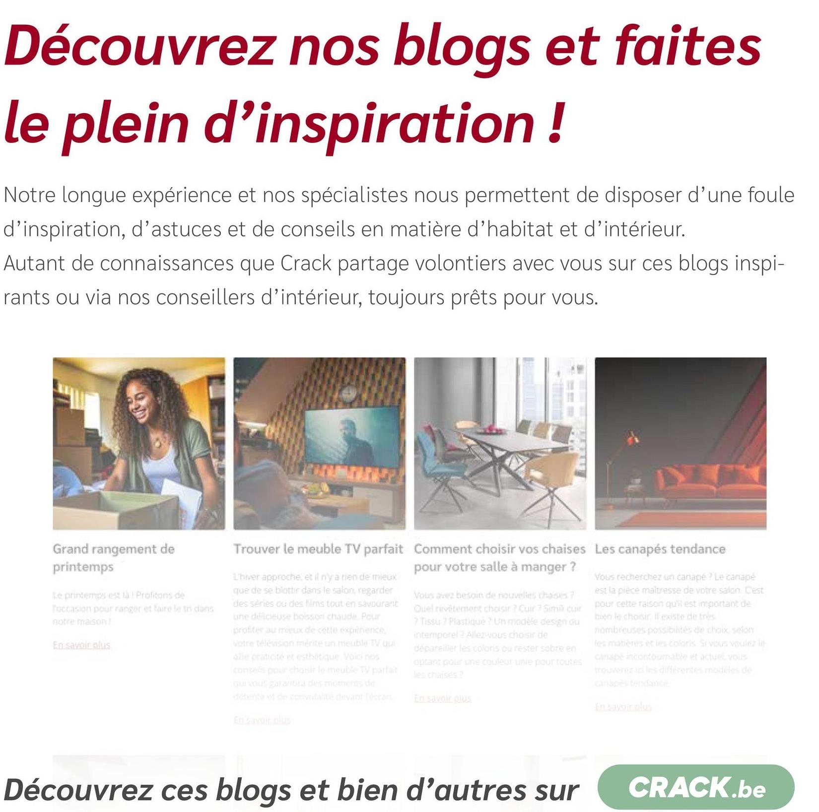 Découvrez nos blogs et faites
le plein d'inspiration!
Notre longue expérience et nos spécialistes nous permettent de disposer d'une foule
d'inspiration, d'astuces et de conseils en matière d'habitat et d'intérieur.
Autant de connaissances que Crack partage volontiers avec vous sur ces blogs inspi-
rants ou via nos conseillers d'intérieur, toujours prêts pour vous.
Grand rangement de
printemps
Le printemps est là Profitons de
Toccasion pour ranger et faire le tn dans
notre maison!
En savoir plus
Trouver le meuble TV parfait Comment choisir vos chaises Les canapés tendance
L'hiver approche, et il n'y a rien de mieux
que de se blottir dans le salon, regarder
des séries ou des films tout en savourant
une délicieuse bosson chaude. Pour
profiter au mieux de cette experience
votre télévision mérite un meuble TV qu
alle craticité et esthétique Voici nos
consells pour choisir le meuble TV parla
qui vous garantira des moments de
détente et de comvialité devant rectan
En savoir plus
pour votre salle à manger ?
Vous avez besoin de nouvelles chaises 7
Quel revêtement choisir ? Cuir 7 Sim cuir
7 Tissu? Plastique ? Un modèle design du
intemporel Allez-vous choisir de
dépareiller les colons ou rester sobre en
optant pour une couleur unie pour toutes
les chaises?
En savoir plus
Vous recherchez un canapé ? Le canapé
est la pièce maîtresse de votre salon. Cest
pour cette raison qu'il est important de
bien le choisir leste de très
nombreuses possibilités de choix, selon
les matières et les coloris Si vous voulez le
canapé incontournable et actuel vous
trouverez ici les différentes modèles de
canapés tendance
En savoir plus
Découvrez ces blogs et bien d'autres sur
CRACK.be