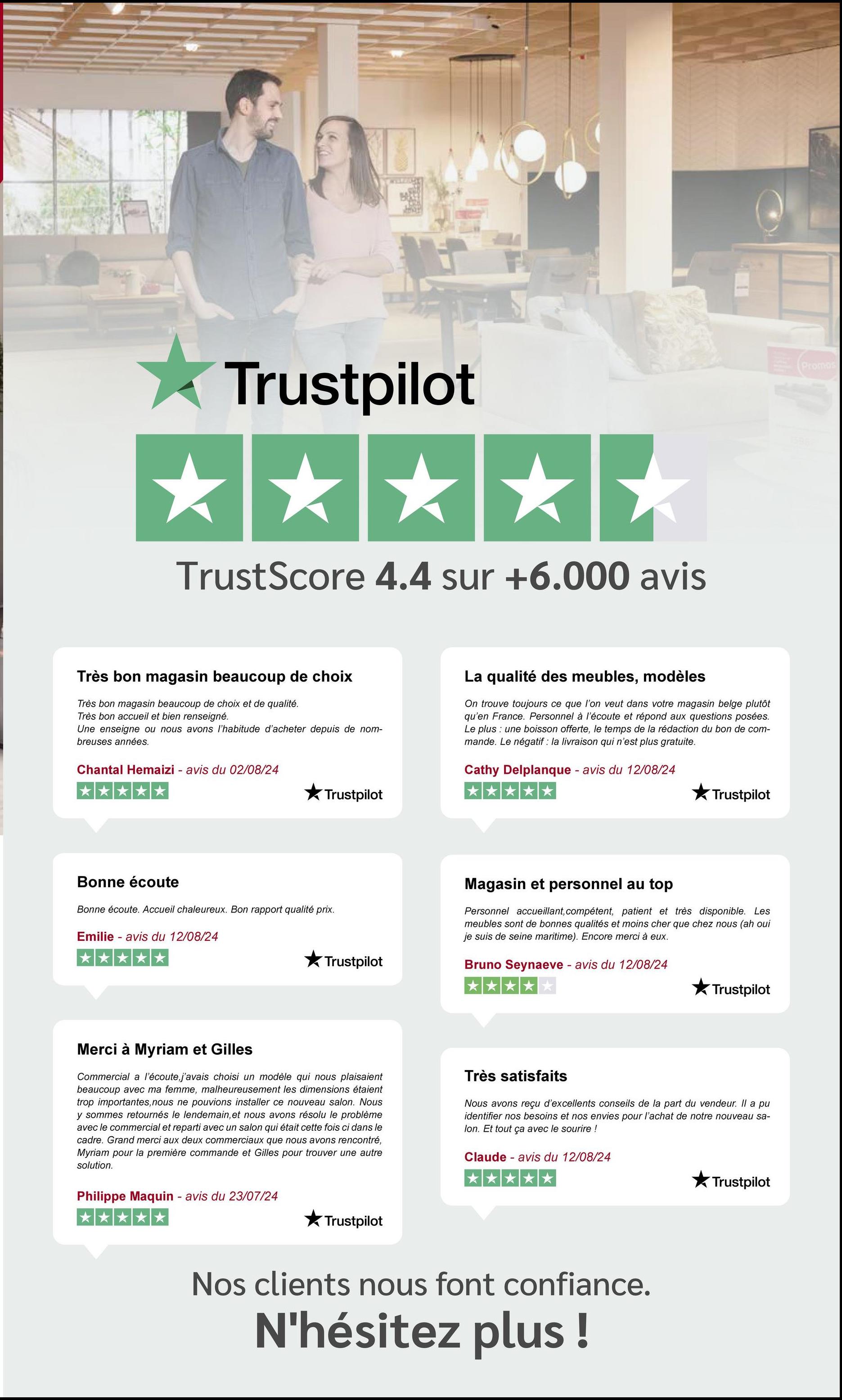 Trustpilot
TrustScore 4.4 sur +6.000 avis
Très bon magasin beaucoup de choix
Très bon magasin beaucoup de choix et de qualité.
Très bon accueil et bien renseigné.
Une enseigne ou nous avons l'habitude d'acheter depuis de nom-
breuses années.
Chantal Hemaizi - avis du 02/08/24
La qualité des meubles, modèles
On trouve toujours ce que l'on veut dans votre magasin belge plutôt
qu'en France. Personnel à l'écoute et répond aux questions posées.
Le plus : une boisson offerte, le temps de la rédaction du bon de com-
mande. Le négatif : la livraison qui n'est plus gratuite.
Cathy Delplanque - avis du 12/08/24
Trustpilot
Bonne écoute
Bonne écoute. Accueil chaleureux. Bon rapport qualité prix.
Emilie - avis du 12/08/24
Trustpilot
Trustpilot
Magasin et personnel au top
Personnel accueillant, compétent, patient et très disponible. Les
meubles sont de bonnes qualités et moins cher que chez nous (ah oui
je suis de seine maritime). Encore merci à eux.
Bruno Seynaeve - avis du 12/08/24
Trustpilot
Merci à Myriam et Gilles
Commercial a l'écoute, j'avais choisi un modèle qui nous plaisaient
beaucoup avec ma femme, malheureusement les dimensions étaient
trop importantes, nous ne pouvions installer ce nouveau salon. Nous
y sommes retournés le lendemain, et nous avons résolu le problème
avec le commercial et reparti avec un salon qui était cette fois ci dans le
cadre. Grand merci aux deux commerciaux que nous avons rencontré,
Myriam pour la première commande et Gilles pour trouver une autre
solution.
Très satisfaits
Nous avons reçu d'excellents conseils de la part du vendeur. Il a pu
identifier nos besoins et nos envies pour l'achat de notre nouveau sa-
lon. Et tout ça avec le sourire !
Claude - avis du 12/08/24
Philippe Maquin - avis du 23/07/24
Trustpilot
*****
Nos clients nous font confiance.
N'hésitez plus !
Trustpilot
Promos