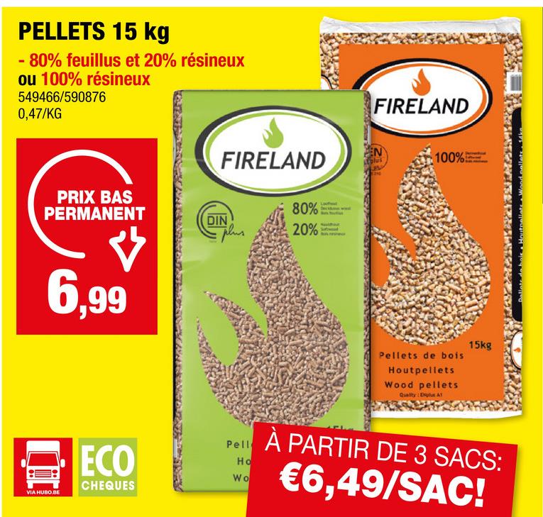 PELLETS 15 kg
- 80% feuillus et 20% résineux
ou 100% résineux
549466/590876
0,47/KG
PRIX BAS
PERMANENT
6,99
VIA HUBO.BE
ECO
CHEQUES
FIRELAND
FIRELAND
EN
100%
80%
DIN
20%
Pell
Ho
Wo
Pellets de bois
Houtpellets
Wood pellets
Quality: ENplus AT
15kg
À PARTIR DE 3 SACS:
€6,49/SAC!
loutpellets Wood pellets. 14ka.