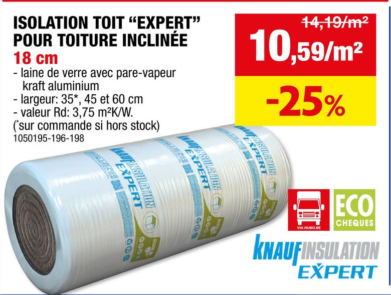 ISOLATION TOIT "EXPERT"
POUR TOITURE INCLINÉE
18 cm
- laine de verre avec pare-vapeur
kraft aluminium
- largeur: 35*, 45 et 60 cm
- valeur Rd: 3,75 m²K/W.
(*sur commande si hors stock)
1050195-196-198
WAUFINS
ΕΧΙ
EXP
EXP
14,19/m²
10,59/m²
-25%
400
1000
000
100
VIA HUBO BE
ECO
CHEQUES
KNAUFINSULATION
EXPERT