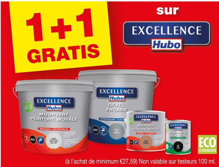 1+1
GRATIS
sur
EXCELLENCE
Hubo
ECO
EXCELLENCE
Hubo
MUURVERF
PEINTURE MURALE
DINNEN / INTERIEUR
MAT
MAT
EXCELLENCE
Hubo
GEVEL
FAÇADE
INTERIEUR/EXTE
EXCELLENCE
Hubo
MUURVERF
PEINTURE MURALE
EXCELLENCE
Hubo
ZUDEGLAN SLAX
EAGUE SATINEE
OF
ECO
CHEQUES
(à l'achat de minimum €27,59) Non valable sur testeurs 100 ml.