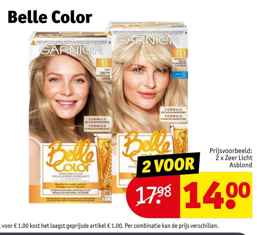 Belle Color
GARNIER
11
GARNIER
111
NOND CLAIR
FORMULE
FORMULE
FORMULE
FORMULE
Belle
COLOT
STRALENDE KLEUR
INTENS NAPUURUSULA
SULTAT NATURELINTENSE
Belle
COUL
2 VOOR
Prijsvoorbeeld:
2 x Zeer Licht
Asblond
1798 1400
voor € 1.00 kost het laagst geprijsde artikel € 1.00. Per combinatie kan de prijs verschillen.