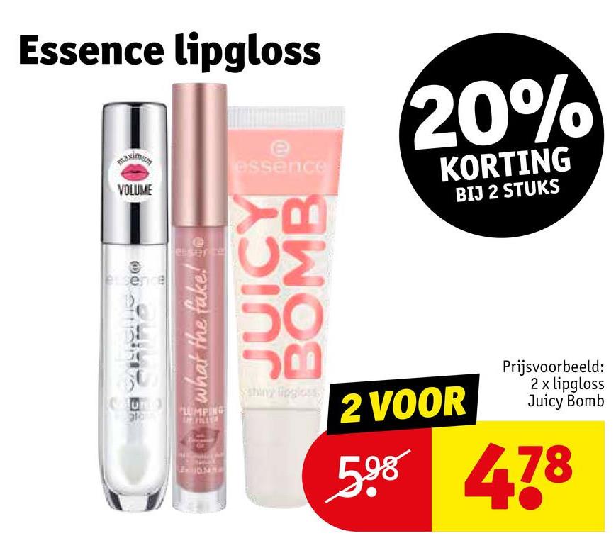 Essence lipgloss
maximumy
VOLUME
essence
20%
KORTING
BIJ 2 STUKS
essence
ala
BIG what the fake! co
eserce
JUICY
BOMB
LUMPING
UP FILLS
shiny lipgloss
2 VOOR
Prijsvoorbeeld:
2 x lipgloss
Juicy Bomb
598 478