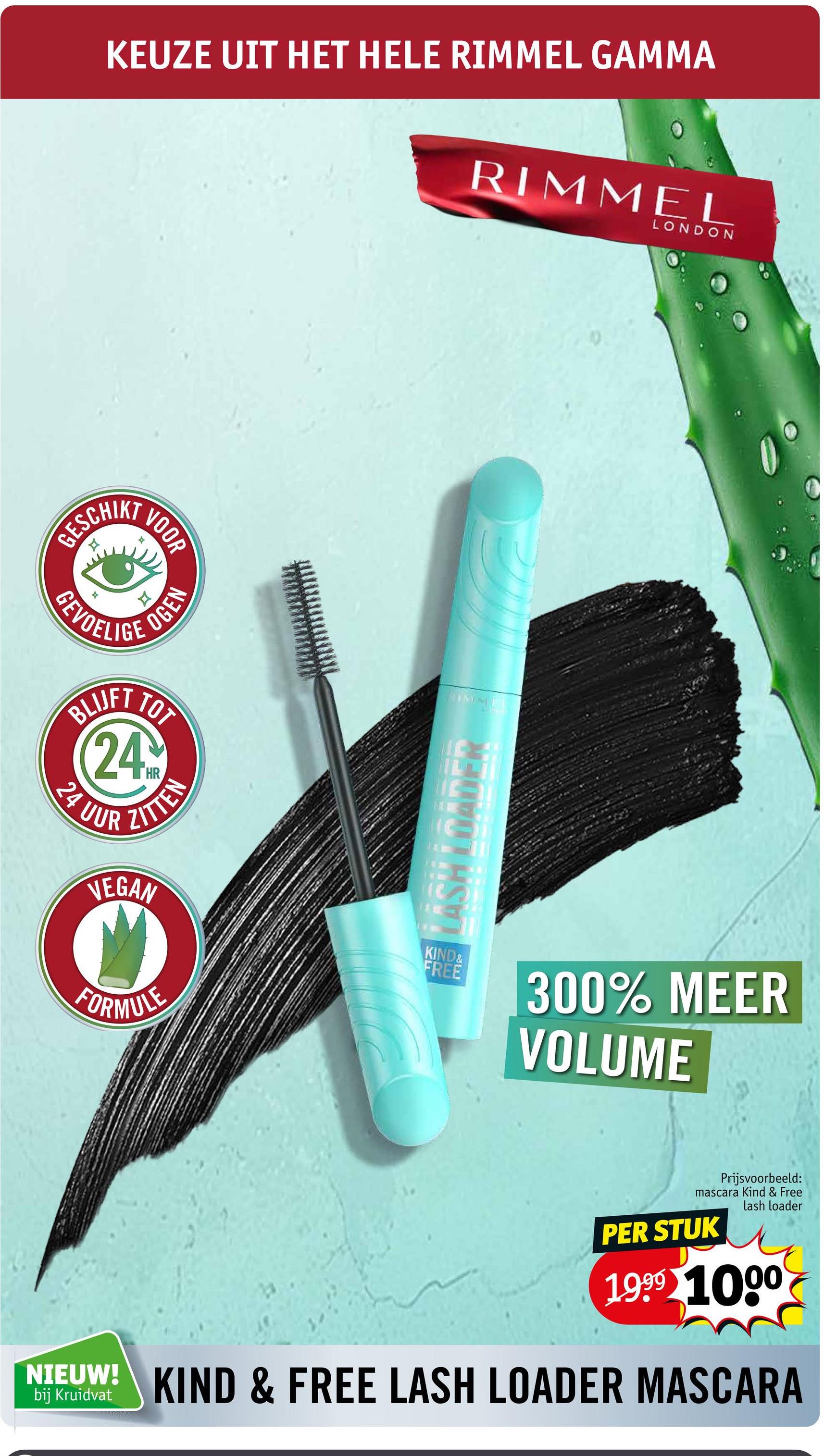 KEUZE UIT HET HELE RIMMEL GAMMA
RIMMEL
LONDON
GESCHIKT
VOOR
F
H
OGEN
GEVOELIGE
BLUFT TO
24
HR
24 UUR
ZITTEN
LASH LOADER
VEGAN
KIND&
FREE
FORMULE
300% MEER
VOLUME
Prijsvoorbeeld:
mascara Kind & Free
lash loader
PER STUK
1999 1000
NIEUW! KIND & FREE LASH LOADER MASCARA
bij Kruidvat