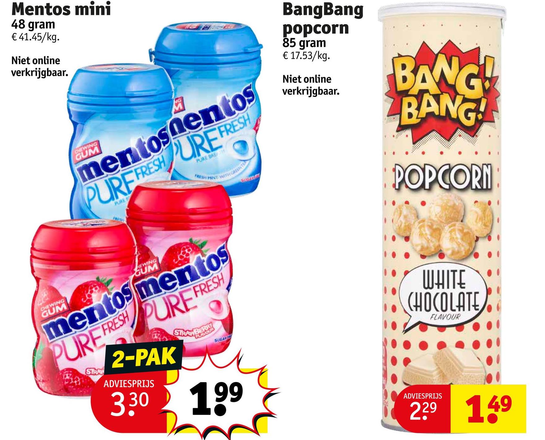 Mentos mini
48 gram
€41.45/kg.
Niet online
verkrijgbaar.
CHEWING
GUM
NG
mentos entos
PURE FRESH URE FRESH
PURE
FRESH
PURE BRE
FRESH PRINT WITH GREVENT
Suina
BangBang
popcorn
85 gram
€ 17.53/kg.
Niet online
verkrijgbaar.
BANG!
BANG!
POPCORN
CHEWING
GUM
HEWING
GUM
mentos mentos
PURE FRESH
STRAN
PURE FRESH
2-PAK
ADVIESPRIJS
STRAWBERRY
SUGAR
3.30 199
WHITE
CHOCOLATE
ADVIESPRIJS
FLAVOUR
229 149