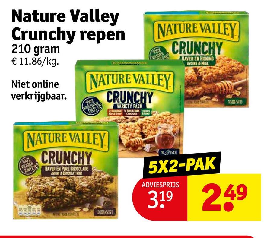 NATURE VALLEY
CRUNCHY
HAVER EN HONING
AVOINE&MIEL
Nature Valley
Crunchy repen
210 gram
€ 11.86/kg.
Niet online
verkrijgbaar.
1002
VOLLOREN
NATURE VALLEY
1002
WHOLEGRAIN
DATS
CRUNCHY
VARIETY PACK
CACOLATE
NATURE VALLEY
CRUNCHY
1002
WOLKEREN
RAVER
HAVER EN PURE CHOCOLADE
AYNE & CHOCOLAT NOR
105X2)
105X2)
101582)
5X2-PAK
ADVIESPRIJS
3.19 249