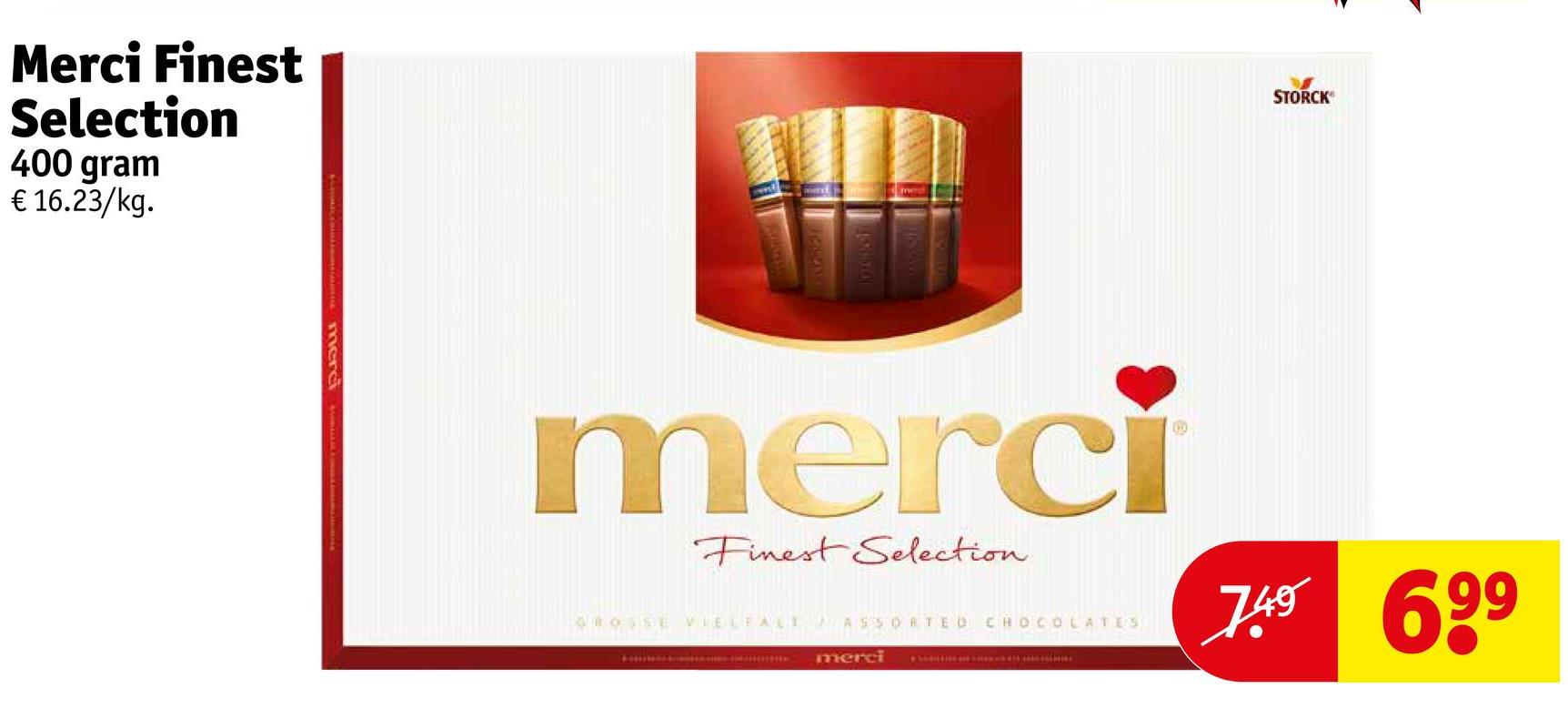 Merci Finest
Selection
400 gram
€ 16.23/kg.
merc
STORCK
merci
Finest Selection
GROSSE VIELEALI ASSORTED CHOCOLATES
merci
7.49 699