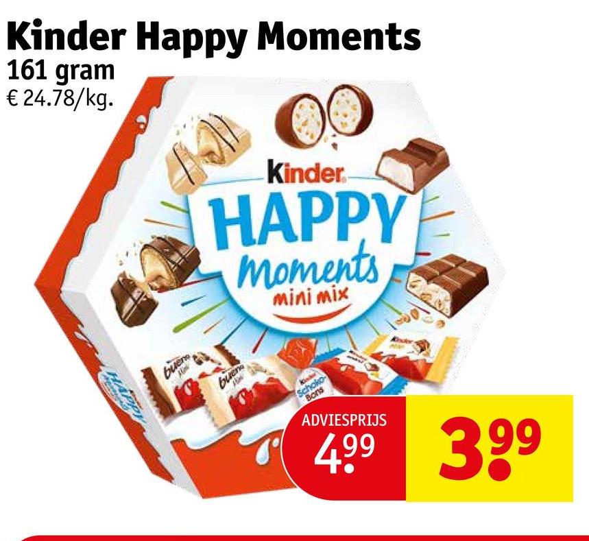 Kinder Happy Moments
161 gram
€24.78/kg.
HAPPY
-Kinder
HAPPY
moments
mini mix
buen
buen
Schoko
Bons
ADVIESPRIJS
499 399