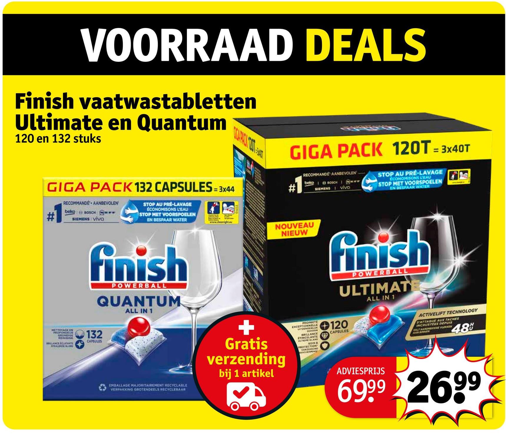 VOORRAAD DEALS
Finish vaatwastabletten
Ultimate en Quantum
120 en 132 stuks
GIGA PACK 132 CAPSULES=3x44
RECOMMANDE AANBEVOLEN
beko BOSCH F
SIEMENS VIVO
STOP AU PRE-LAVAGE
ECONOMISONS L'EAU
STOP MET VOORSPOELEN
EN BESPAAR WATER
GIGA PACK 120T=3x40T
RECOMMANDE AANBEVOLEN
beko BOSCH I SY
# SIEMENS vivo
STOP AU PRE-LAVAGE
ECONOMISONS L'EAU
STOP MET VOORSPOELEN
EN BESPAAR WATER
finish
POWERBALL
QUANTUM
ALL IN 1
HETTOYAGE EN
PROFONDEUSE
GRONDIGE
REINIGING
BRILLANCE (CLATANTE
STRALENCE GLANS
132
CAPSULES
NOUVEAU
NIEUW
finish
POWERBALL
ULTIMAT
ALL IN 1
EMBALLAGE MAJORITAIREMENT RECYCLABLE
VERPAKKING GROTENDEELS RECYCLEBAR
Gratis
verzending
bij 1 artikel
PROPRETE
EXCEPTIONNELLE
ARTZONDERLUR
CHOON
BRILLANCE
ETINCELANTE
THEOLANE
SOIN &
PROTECTION
VERZORGING
ESCHERHON
120
CAPSULES
ACTIVELIFT TECHNOLOGY
SATTAQUE AUX TACHES
INCRUSTEES DEPUIS
VALT HARDNESE VLEKKEN
AAN ANNEN
48
ADVIESPRIJS
6999 2699