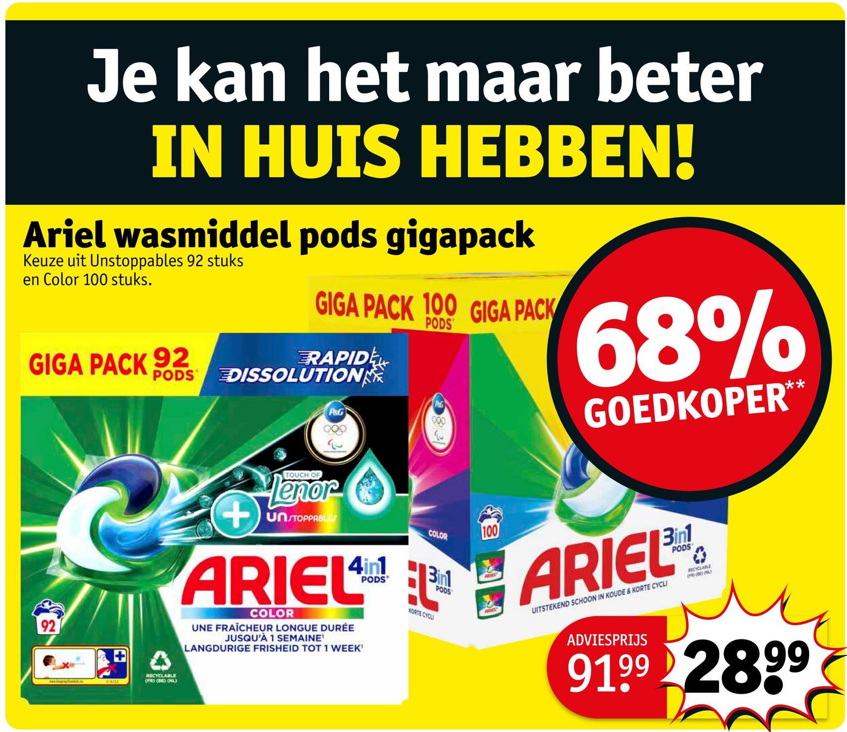 Je kan het maar beter
IN HUIS HEBBEN!
Ariel wasmiddel pods gigapack
Keuze uit Unstoppables 92 stuks
en Color 100 stuks.
GIGA PACK 92
GIGA PACK 100 GIGA PACK
RAPID
PODS DISSOLUTION
P&G
PODS
Puls
68%
GOEDKOPER**
RECYCLABLE
OPRO (BE) CHIL
+
TOUCH OF
Tenor
UNSTOPPABLES
COLOR
100
ARIEL ARIEL
COLOR
UNE FRAÎCHEUR LONGUE DURÉE
JUSQU'À 1 SEMAINE
LANGDURIGE FRISHEID TOT 1 WEEK'
Binl
KORTE CYCLI
PODS
UITSTEKEND SCHOON IN KOUDE & KORTE CYCLI
ADVIESPRIJS
0
RECYCLABLE
(FR) (BE) ONL
9199 2899