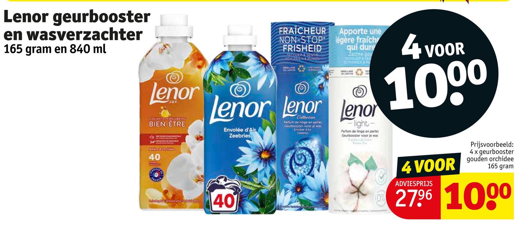 Lenor geurbooster
en wasverzachter
165 gram en 840 ml
lenor
COLLECTION WILLING
BIEN-ETRE
FRAÎCHEUR
NON-STOP
FRISHEID
SECODER & SENTA
SCHULDEN & ROIREN
CARTON
HARDONNER
VERPACKO
Apporte une
légère fraich
qui dure
Zachte ge
SECOUER & SEN
BOWDDEN &
IN CARTON
lenor lenor leno
Envolée d'Air
Zeebries
Collection
Parfum de linge en peries
Geurbooster voor je
Envolée A
Zeebries
Flight-
Perfum de linge on perles
Geurbooster voor je was
Schwer for Cat
4 vo
VOOR
1000
Ambay & Chin
40
40
40
4 VOOR
ADVIESPRIJS
Prijsvoorbeeld:
4 x geurbooster
gouden orchidee
165 gram
27.96 1000