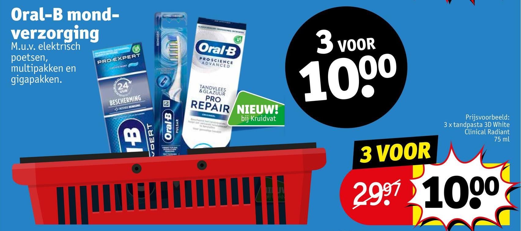 Oral-B mond-
verzorging
M.u.v. elektrisch
poetsen,
multipakken en
gigapakken.
PRO-EXPERT
24
OUR
BESCHERMING
INTENCE HEINIGING
DERT
IB
PULSAR
Oral-B
Oral-B
PROSCIENCE
ADVANCED
TANDVLEES
& GLAZUUR
PRO
REPAIR NIEUW!
OFFGNESS
bij Kruidvat
3 VOOR
1000
3 VOOR
Prijsvoorbeeld:
3 x tandpasta 3D White
Clinical Radiant
75 ml
2997 1000