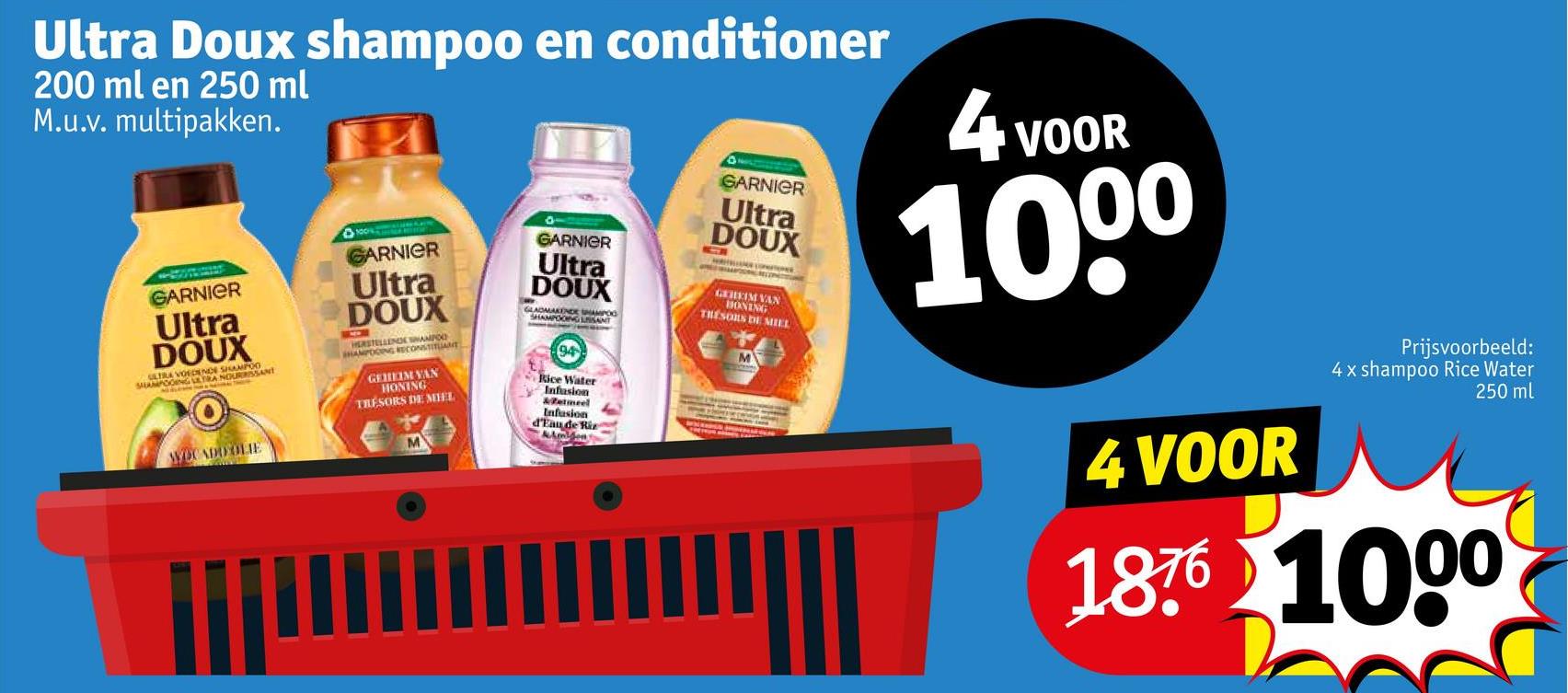 Ultra Doux shampoo en conditioner
200 ml en 250 ml
M.u.v. multipakken.
GARNIER
Ultra
DOUX
ULTRA VOEDENCE SHAMPOO
MPOOING EXTRA NOURRISSANT
WOCADO OLIE
GARNIER
Ultra
DOUX
HERSTELLEN
SHAMPOOING ANT
GEHEIM VAN
HONING
TRESORS DE MIEL
GARNIER
Ultra
DOUX
GLADMAKENDE SHAMPOO
SHAMPOOING SANT
94
Rice Water
Infusion
etmeel
Infusion
d'Eau de Riz
Amidon
GARNIER
Ultra
DOUX
G
GEHEIM VAN
BONING
TRESORS DE MIEL
4
VOOR
1000
4 VOOR
Prijsvoorbeeld:
4 x shampoo Rice Water
250 ml
1876 1000