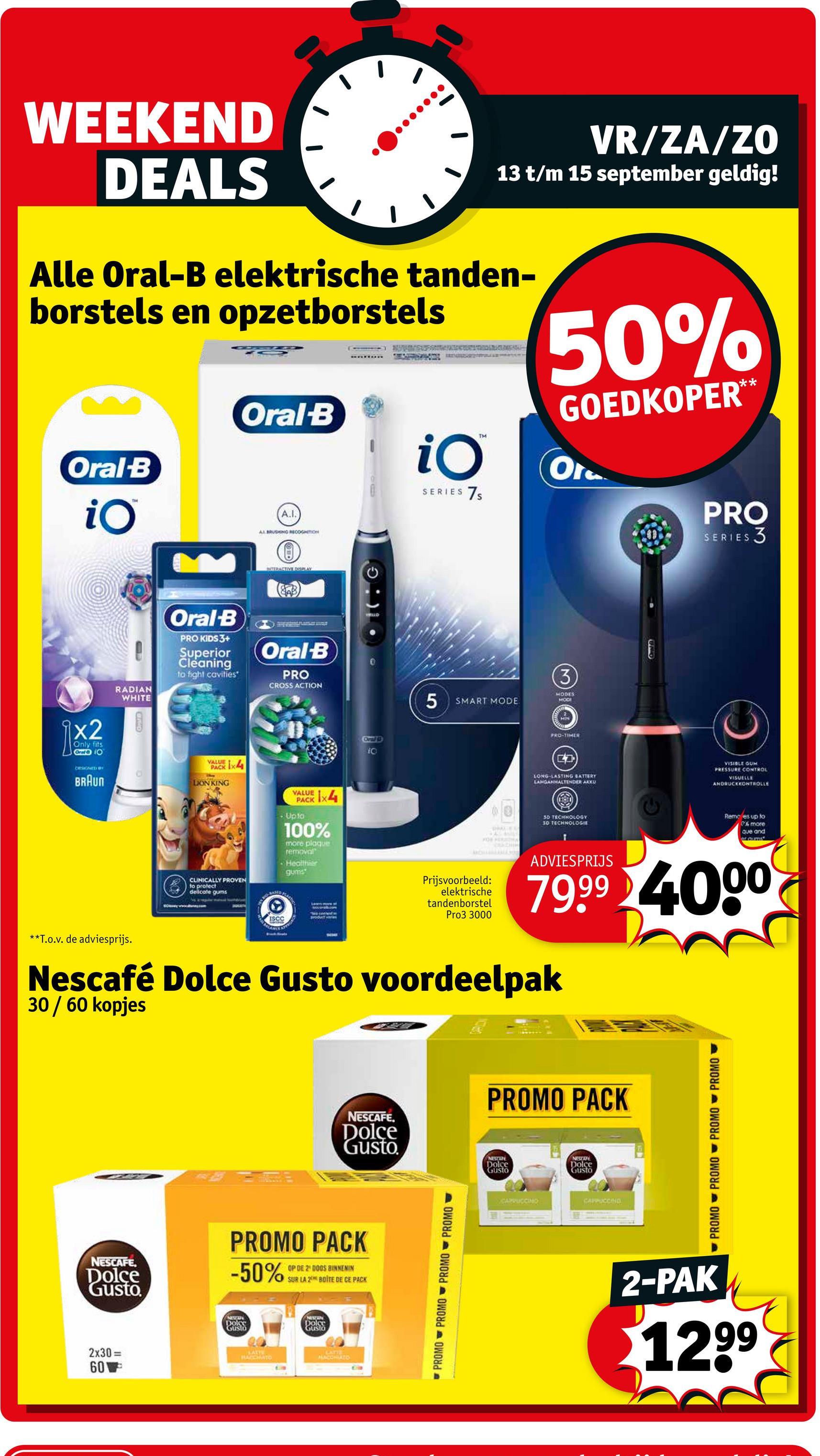 WEEKEND
DEALS
VR/ZA/ZO
13 t/m 15 september geldig!
Alle Oral-B elektrische tanden-
borstels en opzetborstels
Oral-B
iO
TH
Oral-B
A.I.
AL BRUSHING RECOGNITION
iO
SERIES 7S
50%
GOEDKOPER**
Ora
PRO
SERIES 3
A
TERACTIVE DIPLAY
RADIAN
Oral-B
PRO KIDS 3+
Superior
Cleaning
to fight cavities*
Oral-B
PRO
CROSS ACTION
WHITE
x2
Only fits
Graf 10
DRESIGNED BY
BRAUN
PHO
VALUE
PACK
LION KING
1x4
VALUE X4
PACK
- Upto
100%
more plaque
removal
Healthier
gums
CLINICALLY PROVEN
to protect
delicate gums
BASED
ISCC
Oral
iC
WILD
5 SMART MODE
3
MODES
MODE
PRO-TIMER
Oral
LONG-LASTING BATTERY
LANGANHALTENDER AKKU
VISIBLE GUM
PRESSURE CONTROL
VISUELLE
ANDRUCKKONTROLLE
DRACED
FOR MERCHA
30 TECHNOLOGY
30 TECHNOLOGIE
Remo es up to
% more
que and
et.aums
Prijsvoorbeeld:
elektrische
tandenborstel
Pro3 3000
ADVIESPRIJS
79.99 4000
**T.o.v. de adviesprijs.
Nescafé Dolce Gusto voordeelpak
30 / 60 kopjes
PROMO PACK
NESCAFE.
Dolce
Gusto
NESTANE
Dolce
NESTAR
Gusto
Dolce
Gusto
PROMO PACK
-50%
OP DE 2 DOOS BINNENIN
SUR LA A 2 BOITE DE CE PACK
NESCAFE
Dolce
Gusto
DO
2x30=
60
LATTE
HACCHATO
Dolce
Gusto
CATHE
PURCONTATO
PROMO PROMO PROMO PROMO
CARRUCCINO
CAPPUCCINO
PROMO PROMO PROMO PROMO Y
2-PAK
1299