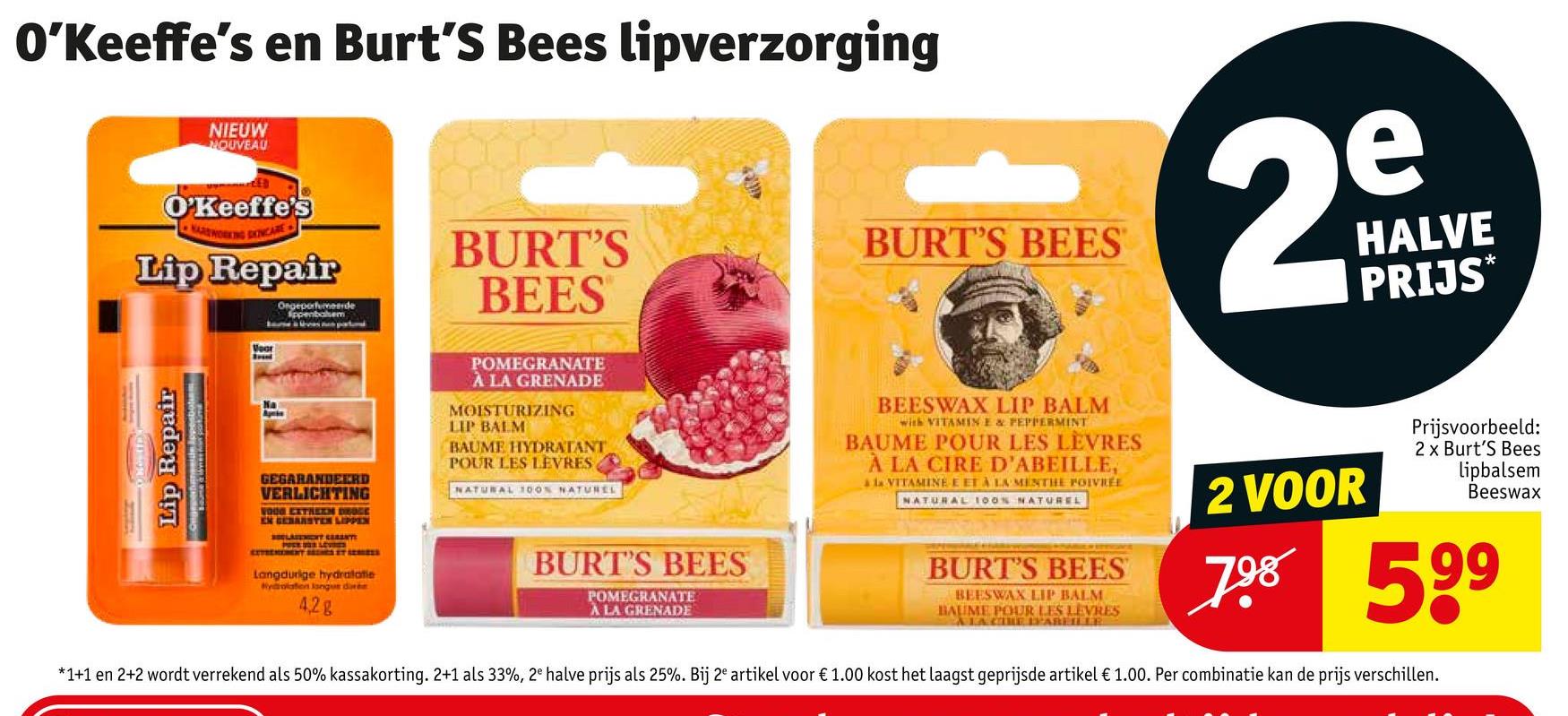 O'Keeffe's en Burt's Bees lipverzorging
NIEUW
NOUVEAU
O'Keeffe's
Lip Repair
Ongeporfumeerde
Voor
BURT'S
BEES
BURT'S BEES
2
e
HALVE
PRIJS*
Lip Repair
Na
A
GEGARANDEERD
VERLICHTING
WOOD EXTREEN DROGE
EN GEBARSTEN LIPPEN
BELASEMENT CENT
Langdurige hydratatie
Hydrolation langue durée
4,2g
POMEGRANATE
À LA GRENADE
MOISTURIZING
LIP BALM
BAUME HYDRATANT
POUR LES LEVRES
NATURAL 100% NATUREL
BURT'S BEES
POMEGRANATE
À LA GRENADE
BEESWAX LIP BALM
with VITAMIN E & PEPPERMINT
BAUME POUR LES LEVRES
À LA CIRE D'ABEILLE,
à la VITAMINE E ET À LA MENTHE POIVREE
NATURAL 100% NATUREL
BURT'S BEES
BEESWAX LIP BALM
BAUME POUR LES LEVRES
A LA CIRE PAREILLE
2 VOOR
Prijsvoorbeeld:
2 x Burt's Bees
lipbalsem
Beeswax
798 599
*1+1 en 2+2 wordt verrekend als 50% kassakorting. 2+1 als 33%, 2e halve prijs als 25%. Bij 2e artikel voor € 1.00 kost het laagst geprijsde artikel € 1.00. Per combinatie kan de prijs verschillen.