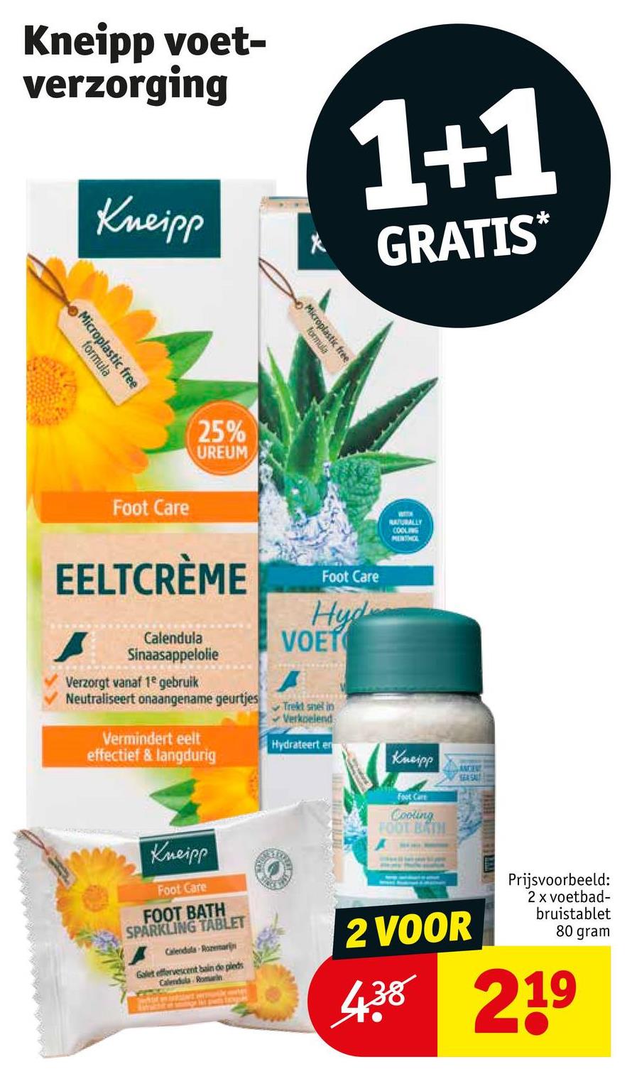 Kneipp voet-
verzorging
Kneipp
*
1+1
GRATIS*
Microplastic free
formula
Microplastic free
formula
Foot Care
25%
UREUM
EELTCRÈME
Foot Care
NATURALLY
COOLING
PENTHOL
Calendula
Sinaasappelolie
Verzorgt vanaf 1e gebruik
Neutraliseert onaangename geurtjes
Vermindert eelt
effectief & langdurig
Hyd
VOET
A
Trekt snel in
Verkoelend
Hydrateert en
Kneipp
Foot Care
Cooling
FOOT BATH
SEA SALT
Kneipp
Foot Care
FOOT BATH
SPARKLING TABLET
Calendula Rozemarijn
Galet effervescent bain de pleds
Calendula Romein
2 VOOR
Prijsvoorbeeld:
2 x voetbad-
bruistablet
80 gram
438 219