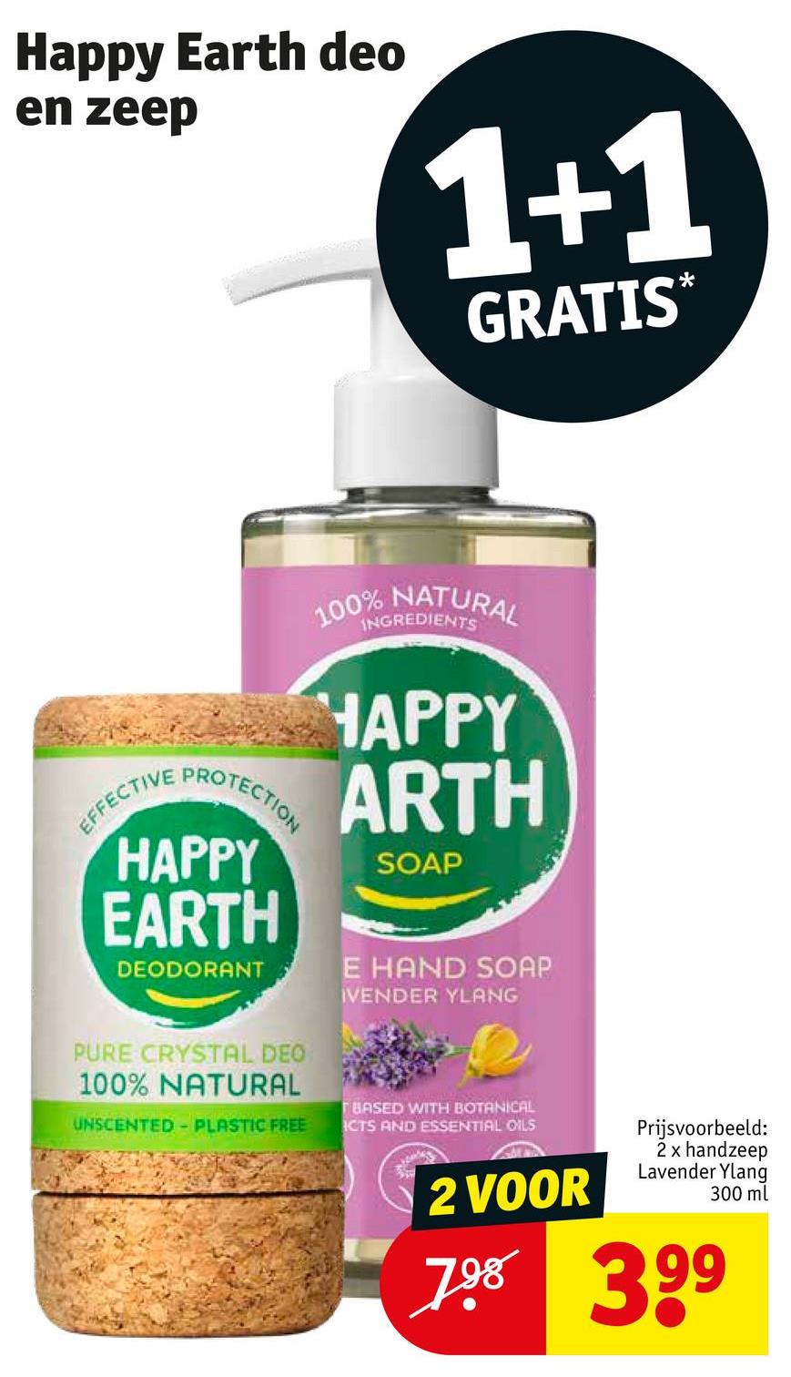 Happy Earth deo
en zeep
1+1
GRATIS*
100% NATURAL
INGREDIENTS
EFFECTIVE
PROTECTION
HAPPY
ARTH
HAPPY SOAP
EARTH
DEODORANT
E HAND SOAP
IVENDER YLANG
PURE CRYSTAL DEO
100% NATURAL
UNSCENTED PLASTIC FREE
TBASED WITH BOTANICAL
ICTS AND ESSENTIAL OILS
2 VOOR
Prijsvoorbeeld:
2 x handzeep
Lavender Ylang
300 ml
798 399