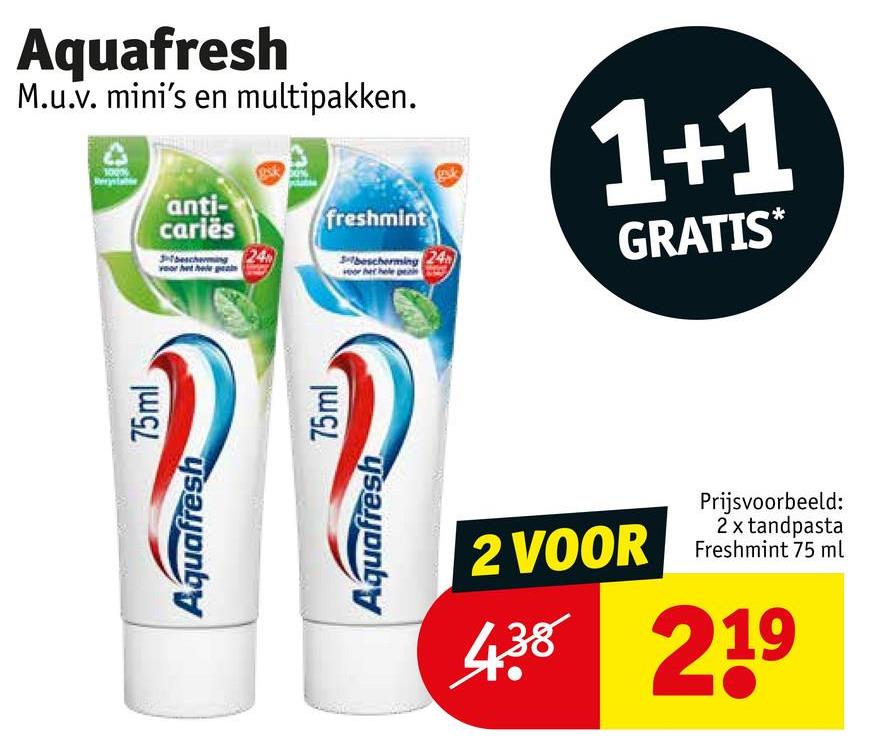 Aquafresh
75ml
Aquafresh
M.u.v. mini's en multipakken.
anti-
cariës
3bescherming 24
freshmint
3-bescherming
1+1
GRATIS*
Aquafresh
75ml
2 VOOR
Prijsvoorbeeld:
2 x tandpasta
Freshmint 75 ml
438 219