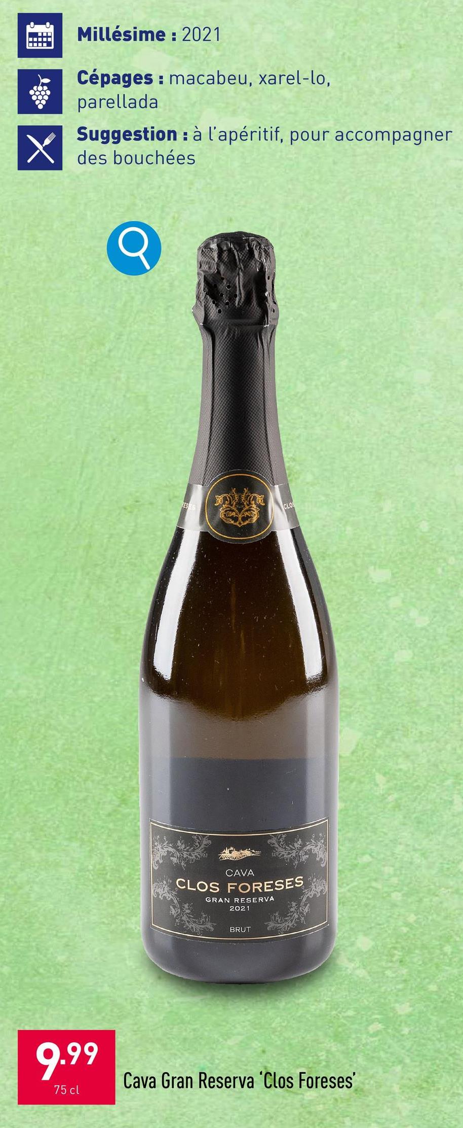 X
Millésime: 2021
Cépages: macabeu, xarel-lo,
parellada.
Suggestion à l'apéritif, pour accompagner
H
des bouchées
ESS
CLOS
CAVA
CLOS FORESES
GRAN RESERVA
2021
BRUT
9.99
75 cl
Cava Gran Reserva 'Clos Foreses'