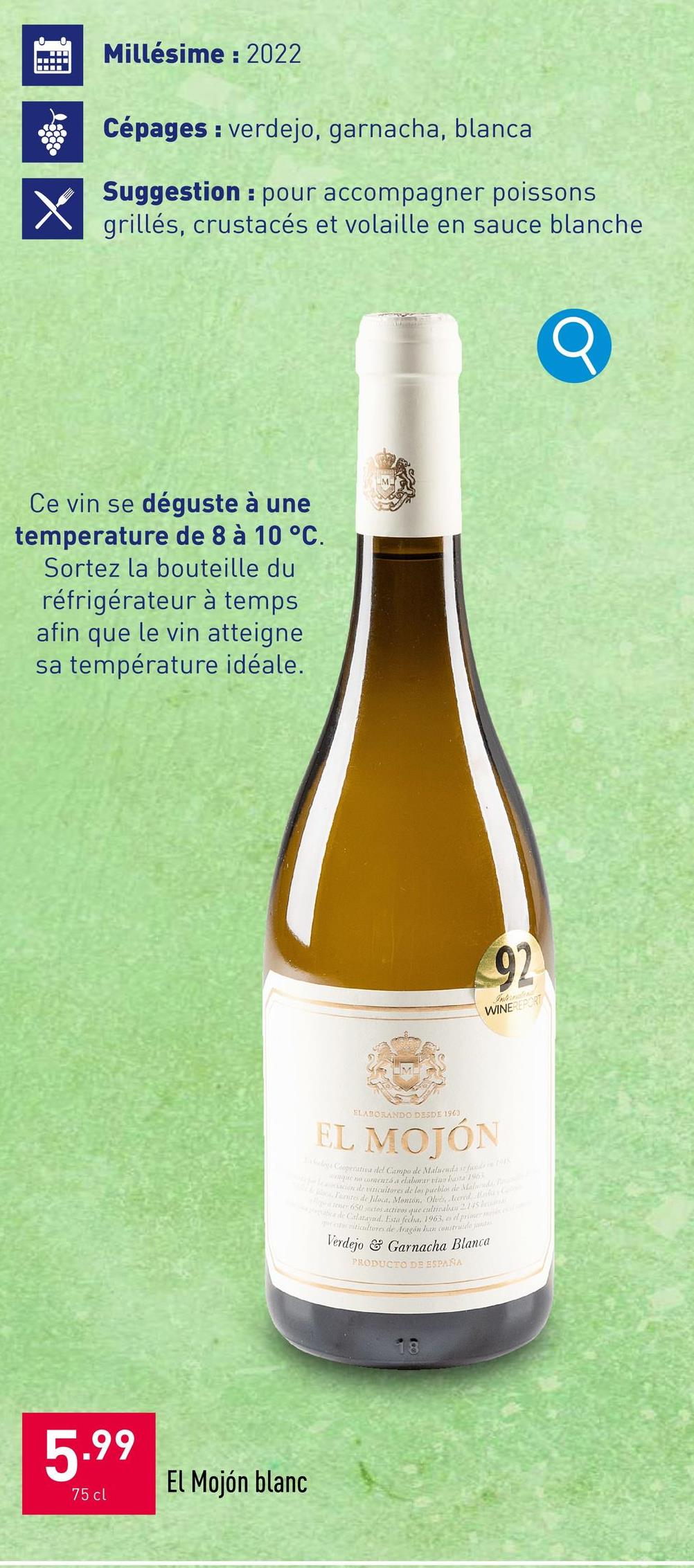 Millésime: 2022
Cépages verdejo, garnacha, blanca
Suggestion: pour accompagner poissons
grillés, crustacés et volaille en sauce blanche
Ce vin se déguste à une
temperature de 8 à 10 °C.
Sortez la bouteille du
réfrigérateur à temps
afin que le vin atteigne
sa température idéale.
5.99
75 cl
El Mojón blanc
92
WINEREPORT
ELABORANDO DESDE 1963
EL MOJÓN
Clogs Cooperativa del Campo de Malucuda se funds 1998
que no comenzó a elaborar vino hasta 196
deviticultores de los pueblos de Maluindo
locat. Montón, Oled, cred Mala
tener 650 sectos activos que culnealan 2.145
abca de Calatayud. Esta fecha, 1963, od primer m
criticultores de Aragón han construide jante
Verdejo & Garnacha Blanca
PRODUCTO DE ESPAÑA