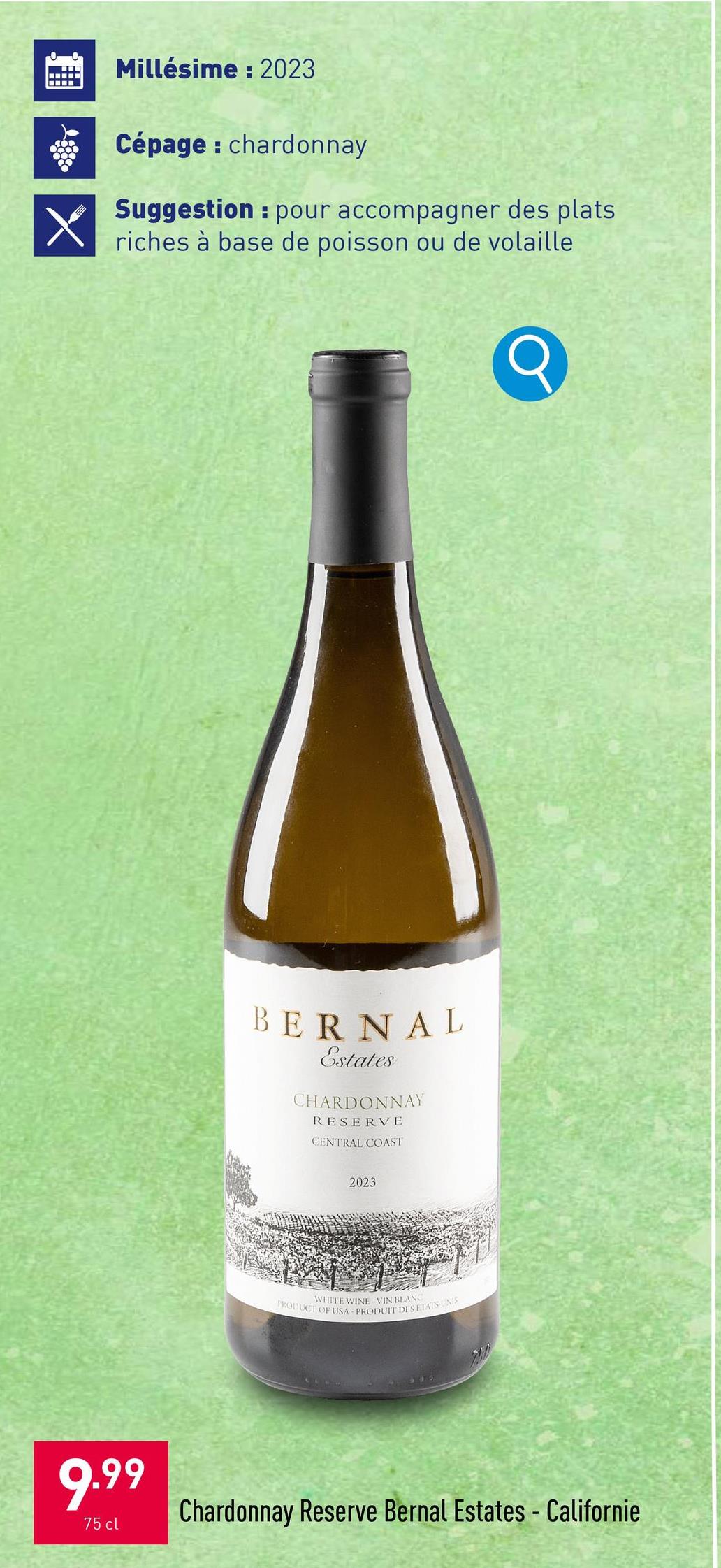 X
Millésime: 2023
Cépage: chardonnay
H
Suggestion pour accompagner des plats
riches à base de poisson ou de volaille
BERNAL
Estates
CHARDONNAY
RESERVE
CENTRAL COAST
2023
WHITE WINE VIN BLANC
PRODUCT OF USA PRODUIT DES ETATS-UNIS
9.99
75 cl
Chardonnay Reserve Bernal Estates - Californie