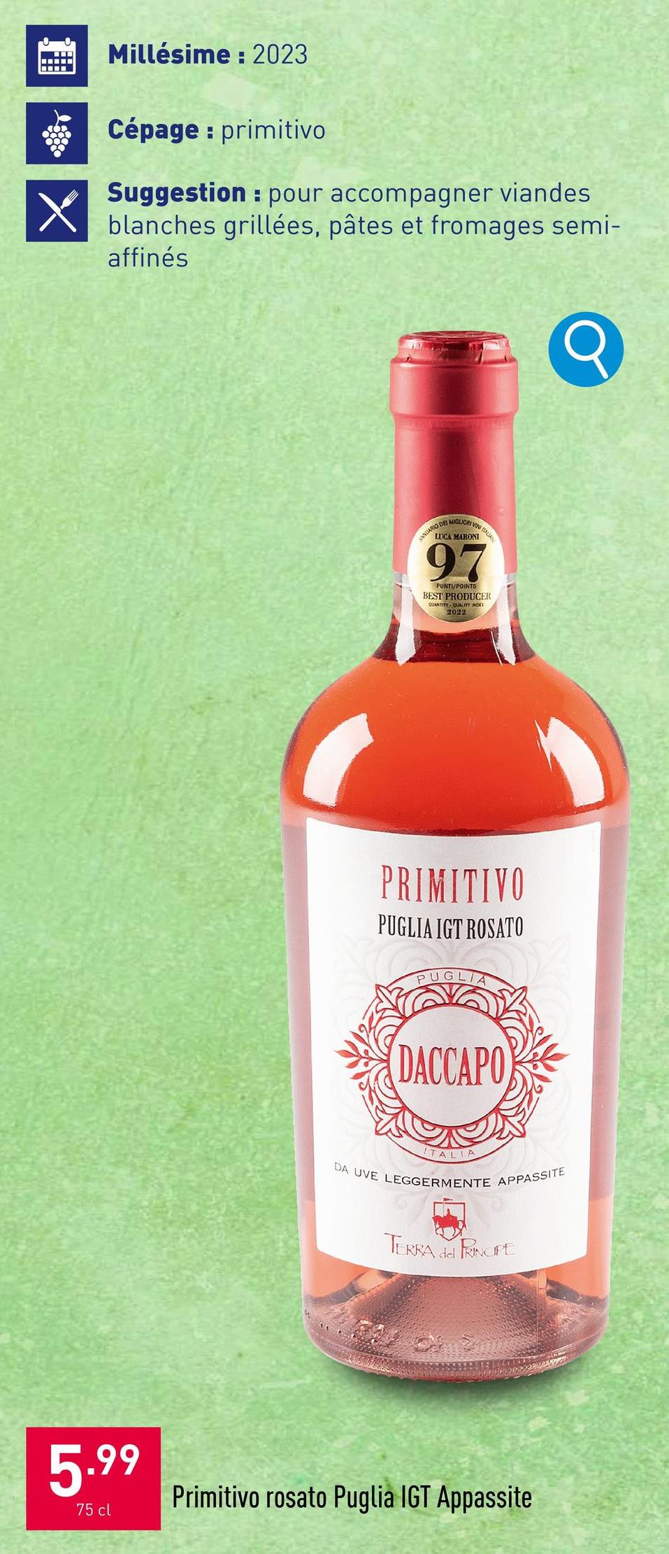 Millésime: 2023
Cépage: primitivo
Suggestion pour accompagner viandes
blanches grillées, pâtes et fromages semi-
affinés
ANLAR DRIVIN
LUCA MARONI
97
PUNTI/POINTS
BEST PRODUCER
QUANTITY QUALITY INDE
2022
PRIMITIVO
PUGLIA IGT ROSATO
PUGLIA
DACCAPO
Q
ITALIA
DA UVE LEGGERMENTE APPASSITE
TERRA del PRINCIPE
5.99
75 cl
Primitivo rosato Puglia IGT Appassite